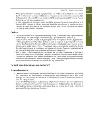 Data
interpretation
289
Station 106 Blood test interpretation
• Although hyperkalaemia is usually asymptomatic, it can lead to cardiac arrhythmia and sudden
death. For this reason, an ECG should be carried out as soon as hyperkalaemia is suggested. ECG
findings include tall, tented T waves, broadened QRS complex, prolonged PR interval, P wave
flattening, and a sine wave appearance.
• In mild hyperkalaemia, potassium intake should be restricted. In severe hyperkalaemia, or if
there are ECG changes, IV calcium gluconate should be administered to stabilise the myo­
cardium. IV insulin with glucose, the potassium-binding resin calcium resonium, and dialysis
can then be used to reduce potassium.
Calcium
• Calcium (total) needs to be adjusted for albumin by adding 0.1 mmol/l for every 4 g/l that albumin
is below 40 g/l, and subtracting 0.1 mmol/l for every 4 g/l that albumin is above 40 g/l.
• Hypocalcaemia may be caused by hypomagnesaemia, hyperphosphataemia, hypoparathy-
roidism, pseudohypoparathyroidism (failure of cells to respond to parathyroid hormone),
vitamin D deficiency, and chronic renal failure. Symptoms include depression, perioral paraes­
thesiae, carpo-pedal spasm (hence Trousseau’s sign), neuromuscular excitability (hence
Chvostek’s sign), tetany, laryngospasm, and cardiac arrhythmias. Treatment involves treating
the cause and, depending on severity, oral or IV calcium replacement.
• 90% of cases of hypercalcaemia are accounted for by either malignancy or hyperpara­
thyroidism. Symptoms include fatigue, confusion, depression, anorexia, nausea and vomiting,
constipation, abdominal pain, polyuria, renal calculi, and cardiac arrest. Management involves
treating the hypercalcaemia and its underlying cause. Treating the hypercalcaemia involves
fluids (normal saline), frusemide, and bisphonates, e.g. pamidronate.
For acid–base disturbances, see Station 107.
Urea and creatinine
• Urea is increased in renal disease, renal hypoperfusion (e.g. in severe dehydration), and urinary
tract obstruction. It is also increased by a high-protein diet, bleeding into the GI tract, tissue
damage, and certain drugs. It is decreased in overhydration, advanced liver disease, malnutri-
tion, and eating disorders.
• Serum creatinine provides a crude estimate of glomerular filtration. It is increased in renal
disease, renal hypoperfusion, urinary tract obstruction, and rhabdomyolysis. It is decreased in
advanced liver disease, malnutrition, eating disorders, and muscle loss. A better estimate of
glomerular filtration is creatinine clearance.
11-OCSEs-Data_interpretation_5e ccp.indd 289 19/03/2015 13:39
 