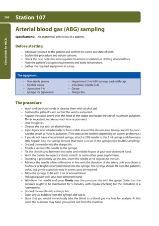 Clinical
Skills
for
OSCEs
290 Station 107
Arterial blood gas (ABG) sampling
Specifications: An anatomical arm in lieu of a patient.
Before starting
• Introduce yourself to the patient and confirm his name and date of birth.
• Explain the procedure and obtain consent.
• Check the case notes for anticoagulant treatment or platelet or clotting abnormalities.
• Note the patient’s oxygen requirements and body temperature.
• Gather the required equipment in a tray.
The equipment
• Non-sterile gloves • Heparinised 2 ml ABG syringe pack with cap
• Alcohol wipes • 23G (blue) needle (¥4)
• Lignocaine 1% • Gauze
• Syringe for lignocaine • Sharps bin
The procedure
• Wash and dry your hands or cleanse them with alcohol gel.
• Position the patient’s arm so that the wrist is extended.
• Palpate the radial artery over the head of the radius and locate the site of maximum pulsation.
This is important, so take as much time as you need.
• Don the gloves.
• Cleanse the site with an alcohol wipe.
• Inject lignocaine intradermally to form a bleb around the chosen area, taking care not to punc-
ture the vessel or mask its pulsation. (This step can be omitted depending on patient preference.)
• If you do not have a heparinised syringe, attach a 23G needle to the 2 ml syringe and draw up a
little heparin into the syringe (ensure that there is no air in the syringe prior to ABG sampling).
• Discard the needle into the sharps bin.
• Attach a second 23G needle to the syringe.
• Fix the chosen area between the index and middle fingers of your non-dominant hand.
• Warn the patient to expect a ‘sharp scratch’ or some other gross euphemism.
• Directing it proximally up the arm, insert the needle at 45 degrees to the skin.
• Advance the needle a few millimetres in line with the direction of the artery until you obtain a
flashback of bright red arterial blood into the syringe. The syringe should fill from the patient’s
pulse, but gentle aspiration may in some cases be required.
• Allow the syringe to fill with 2 ml of arterial blood.
• Pick up a gauze with your non-dominant hand.
• Withdraw the needle and press firmly over the puncture site with the gauze. State that the
pressure ought to be maintained for 5 minutes, with regular checking for the formation of a
haematoma.
• Discard the needle into a sharps bin.
• Expel any air bubbles from the syringe and cap it.
• State that you would immediately take the blood to a blood gas machine for analysis. At this
point the examiner may hand you a print out from the machine.
11-OCSEs-Data_interpretation_5e ccp.indd 290 19/03/2015 13:39
 