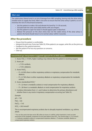 Data
interpretation
291
Station 107 Arterial blood gas (ABG) sampling
Allen’s test
The radial artery (lateral wrist) is at risk of damage from ABG sampling, leaving only the ulnar artery
(medial wrist) to supply the hand. Allen’s test aims to ensure that the ulnar artery is patent, so as to
minimise the risk of critical hand ischaemia.
• Ask the patient to make a fist and elevate his hand for 15–30 seconds.
• Occlude both the ulnar and radial arteries with your fingers.
• Ask the patient to open his hand: it should appear pale or blanched.
• Release the pressure on the ulnar artery (but not the radial artery). If the ulnar artery is
patent, the hand should return to its normal colour within 6 seconds.
After the procedure
• Ensure that the patient is comfortable.
• Interpret the print-out, if any (see Table 35). If the patient is on oxygen, write this on the print-out.
• Feedback to the patient/examiner.
• Ask the patient if he has any questions or concerns.
• Clear up.
Arterial blood gas interpretation (suggested approach for an OSCE station)
1. Assess PaO2
(10 kPa, higher readings may indicate that the patient is receiving oxygen).
2. Assess pH
• ≤ 7.35 is acidosis.
• ≥ 7.45 is alkalosis.
3. Assess PaCO2
• If  6.0 kPa there is either respiratory acidosis or respiratory compensation for metabolic
alkalosis.
• If  4.7 kPa there is either respiratory alkalosis or respiratory compensation for metabolic
acidosis.
4. Assess standardised HCO3
*
• If  22 there is metabolic acidosis or renal compensation for respiratory alkalosis.
• If  28 there is a metabolic alkalosis or renal compensation for respiratory acidosis.
5. Combine information from 2, 3, and 4 above to determine the primary disturbance and
whether there is any renal or respiratory compensation occurring (see Table 35).
Example
pH = 7.30
PaO2
= 6.8
PaCO2
= 7.45
HCO3
= 26.0 mmol/l
This is uncompensated respiratory acidosis due to abruptly impaired ventilation, e.g. asthma
attack.
* You can also assess the base excess (BE, either an excess or a deficit), which represents a more accurate
assessment of the metabolic component of acid–base balance than HCO3
. The normal range is -2 to 2mmol/l.
 -2 indicates metabolic acidosis or compensated respiratory alkalosis; 2 indicates metabolic alkalosis or
compensated respiratory acidosis.
11-OCSEs-Data_interpretation_5e ccp.indd 291 19/03/2015 13:39
 