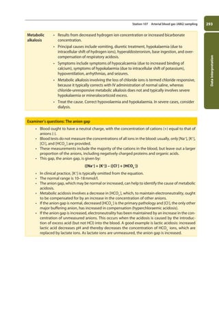 Data
interpretation
293
Station 107 Arterial blood gas (ABG) sampling
Metabolic
alkalosis
• Results from decreased hydrogen ion concentration or increased bicarbonate
concentration.
• Principal causes include vomiting, diuretic treatment, hypokalaemia (due to
intracellular shift of hydrogen ions), hyperaldosteronism, base ingestion, and over-
compensation of respiratory acidosis.
• Symptoms include symptoms of hypocalcaemia (due to increased binding of
calcium), symptoms of hypokalaemia (due to intracellular shift of potassium),
hypoventilation, arrhythmias, and seizures.
• Metabolic alkalosis involving the loss of chloride ions is termed chloride responsive,
because it typically corrects with IV administration of normal saline, whereas
chloride-unresponsive metabolic alkalosis does not and typically involves severe
hypokalaemia or mineralocorticoid excess.
• Treat the cause. Correct hypovolaemia and hypokalaemia. In severe cases, consider
dialysis.
Examiner’s questions: The anion gap
• Blood ought to have a neutral charge, with the concentration of cations (+) equal to that of
anions (-).
• Blood tests do not measure the concentrations of all ions in the blood: usually, only [Na+
], [K+
],
[Cl-
], and [HCO3
-
] are provided.
• These measurements include the majority of the cations in the blood, but leave out a larger
proportion of the anions, including negatively charged proteins and organic acids.
• This gap, the anion gap, is given by:
([Na+
] + [K+
]) – ([Cl–
] + [HCO3
–
])
• In clinical practice, [K+
] is typically omitted from the equation.
• The normal range is 10–18mmol/l.
• The anion gap, which may be normal or increased, can help to identify the cause of metabolic
acidosis.
• Metabolic acidosis involves a decrease in [HCO3
-
], which, to maintain electroneutrality, ought
to be compensated for by an increase in the concentration of other anions.
• If the anion gap is normal, decreased [HCO3
-
] is the primary pathology and [Cl-
], the only other
major buffering anion, has increased in compensation (hyperchloraemic acidosis).
• If the anion gap is increased, electroneutrality has been maintained by an increase in the con-
centration of unmeasured anions. This occurs when the acidosis is caused by the introduc-
tion of excess acid (but not HCl) into the blood. A good example is lactic acidosis: increased
lactic acid decreases pH and thereby decreases the concentration of HCO3
-
ions, which are
replaced by lactate ions. As lactate ions are unmeasured, the anion gap is increased.
11-OCSEs-Data_interpretation_5e ccp.indd 293 19/03/2015 13:39
 