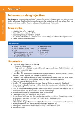 Clinical
Skills
for
OSCEs
16 Station 8
Intravenous drug injection
Specifications: Anatomical arm in lieu of a patient. This station is likely to require you to demonstrate
and/or talk through the administration of an intravenous (IV) drug with a needle and syringe.There may
be a cannula in situ, enabling the drug to be administered through the cannula.
Before starting
• Introduce yourself to the patient.
• Confirm his name and date of birth.
• Discuss the procedure and obtain consent.
• Ask the patient whether he has any allergies and what happens when he develops a reaction.
• Gather the appropriate equipment.
The equipment
• Patient’s drug chart • Non-sterile gloves
• British National Formulary (BNF) • Tourniquet
• Drug • Alcohol sterets
• Diluent (usually sterile water) • Cotton wool
• Appropriately sized syringes • Sharps box
• 21G (green) needle (×2)
The procedure
• Consult the prescription chart and check:
–
– the identity of the patient
–
– the prescription: validity, drug, dose, diluent (if appropriate), route of administration, date
and time of administration
–
– drug allergies
• Consult the BNF and check the form of the drug, whether it needs reconstituting, the type and
volume of diluent required, and the speed of administration.
• Check the name, dose and expiry date of the drug on the vial and the name and expiry date of
the diluent. Ask another member of the healthcare team to countercheck them.
• Wash your hands and don the gloves.
• Attach a 21G (green) needle to a syringe and draw up the correct volume of the diluent.
• Reconstitute the drug by injecting the diluent into the ampoule and shaking it until it is com-
pletely dissolved.
• Draw up the reconstituted drug into the same syringe, making sure to tap out and expel any air.
• Remove the needle and attach a new 21G needle to the syringe.
• Apply a tourniquet to the model arm and select a suitable vein.
• Clean the venepuncture site with an alcohol steret.
• Retract the skin with your non-dominant hand to stabilise the vein, tell the patient to expect a
‘sharp scratch’, and insert the needle into the vein until a flashback is seen.
• Undo the tourniquet.
• Administer the drug at the correct speed (too fast may cause adverse reactions such as emesis).
• Withdraw the needle and immediately dispose of it in the sharps box.
• Apply gentle pressure over the injection site using a piece of cotton wool.
• Remove the gloves.
01-OCSEs-General_Skills_5e ccp.indd 16 18/03/2015 13:18
 