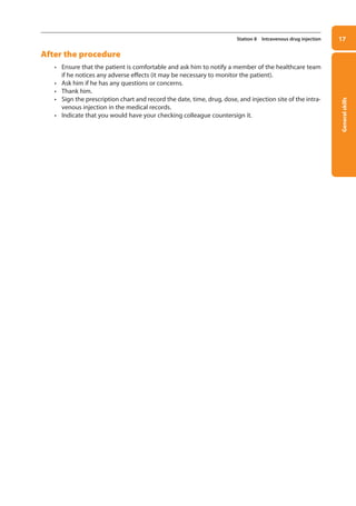 General
skills
17
Station 8 Intravenous drug injection
After the procedure
• Ensure that the patient is comfortable and ask him to notify a member of the healthcare team
if he notices any adverse effects (it may be necessary to monitor the patient).
• Ask him if he has any questions or concerns.
• Thank him.
• Sign the prescription chart and record the date, time, drug, dose, and injection site of the intra-
venous injection in the medical records.
• Indicate that you would have your checking colleague countersign it.
01-OCSEs-General_Skills_5e ccp.indd 17 18/03/2015 13:18
 
