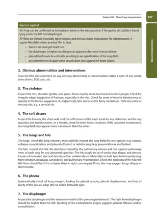 Data
interpretation
307
Station 109 Chest X-ray interpretation
Erect or supine?
An X-ray can be confirmed as having been taken in the erect position if the gastric air bubble is found
lying under the left hemidiaphragm.
AP films are almost invariably taken supine, and this has major implications for interpretation. A
supine film differs from an erect film in that:
• there is an enlarged heart size.
• the diaphragm is higher, resulting in an apparent decrease in lung volume.
• pleural fluid levels lie vertically, resulting in an opacification of the lung field.
• any prominence of upper zone vessels does not suggest left heart failure.
2. Obvious abnormalities and interventions
Scan the film and comment on any obvious abnormality or abnormalities. Make a note of any visible
chest drains, ECG pads, etc.
3. The skeleton
Inspect the ribs, shoulder girdles, and spine. Bones may be more translucent in older people. Check for
irregular edges suggestive of fracture, especially in the ribs. Check for areas of relative translucency or
opacity in the bones, suggestive of, respectively, lytic and sclerotic bony metastases. Note any extra or
missing ribs, e.g. a cervical rib.
4. The soft tissues
Inspect the breasts, the chest wall, and the soft tissues of the neck. Look for any distortion, and for any
opacities and translucencies. In a female, check for both breast shadows. With unilateral mastectomy,
one lung field may appear more translucent than the other.
5. The lungs and hila
The lungs: check the lung volumes, then carefully inspect the lung fields for any opacity (e.g. masses,
collapse, consolidation, and pleural effusion) or radiolucency (e.g. pneumothorax and bullae).
The hila: inspect the hila, the densities created by the pulmonary arteries and the superior pulmonary
veins of each lung for any abnormal opacities. The hila ought to be of similar size, shape, and density.
Causes of increased size and density (either unilaterally or bilaterally) include lymphadenopathy (e.g.
from infection, neoplasia, sarcoidosis) and pulmonary hypertension. Check the positions of the hila: the
left hilum should be 2–3 cm higher than its right counterpart. If not, this may suggest lung collapse or
dextrocardia.
6. The pleura
Systematically check all lung margins, looking for pleural opacity, pleural displacement, and loss of
clarity of the pleural edge (the so-called silhouette sign).
7. The diaphragm
Inspect the diaphragm and the area underneath it (the pneumoperitoneum). The right hemidiaphragm
should be higher than the left. Blunting of the costophrenic angles suggests pleural effusion and/or
consolidation.
11-OCSEs-Data_interpretation_5e ccp.indd 307 19/03/2015 13:39
 