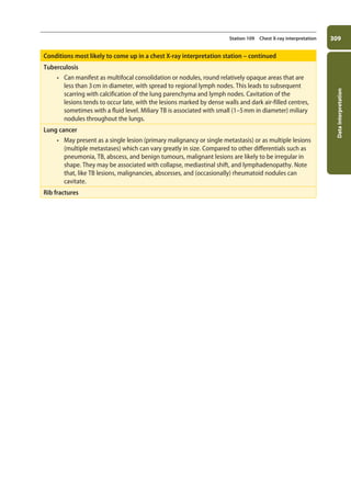 Data
interpretation
309
Station 109 Chest X-ray interpretation
Conditions most likely to come up in a chest X-ray interpretation station – continued
Tuberculosis
• Can manifest as multifocal consolidation or nodules, round relatively opaque areas that are
less than 3cm in diameter, with spread to regional lymph nodes. This leads to subsequent
scarring with calcification of the lung parenchyma and lymph nodes. Cavitation of the
lesions tends to occur late, with the lesions marked by dense walls and dark air-filled centres,
sometimes with a fluid level. Miliary TB is associated with small (1–5mm in diameter) miliary
nodules throughout the lungs.
Lung cancer
• May present as a single lesion (primary malignancy or single metastasis) or as multiple lesions
(multiple metastases) which can vary greatly in size. Compared to other differentials such as
pneumonia, TB, abscess, and benign tumours, malignant lesions are likely to be irregular in
shape. They may be associated with collapse, mediastinal shift, and lymphadenopathy. Note
that, like TB lesions, malignancies, abscesses, and (occasionally) rheumatoid nodules can
cavitate.
Rib fractures
11-OCSEs-Data_interpretation_5e ccp.indd 309 19/03/2015 13:39
 