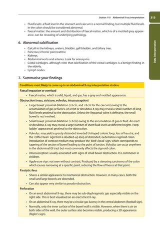 Data
interpretation
313
Station 110 Abdominal X-ray interpretation
• Fluid levels: a fluid level in the stomach and caecum is a normal finding, but multiple fluid levels
in the colon should be considered abnormal.
• Faecal matter: the amount and distribution of faecal matter, which is of a mottled grey appear-
ance, can be revealing of underlying pathology.
6. Abnormal calcification
• Calculi in the kidneys, ureters, bladder, gall bladder, and biliary tree.
• Pancreas (chronic pancreatitis).
• Kidneys.
• Abdominal aorta and arteries. Look for aneurysms.
• Costal cartilages, although note that calcification of the costal cartilages is a benign finding in
the elderly.
• Lymph nodes.
7. Summarise your findings
Conditions most likely to come up in an abdominal X-ray interpretation station
Faecal impaction or overload
• Faecal matter, which is solid, liquid, and gas, has a grey and mottled appearance.
Obstruction (mass, stricture, volvulus, intussusception)
• Large bowel: proximal dilatation (5cm, and 9cm for the caecum) owing to the
accumulation of gas or faeces. An erect or decubitus X-ray may reveal a small number of long
fluid levels proximal to the obstruction. Unless the ileocaecal valve is defective, the small
bowel is not involved.
• Small bowel: proximal dilatation (3cm) owing to the accumulation of gas or fluid. An erect
or decubitus X-ray may reveal a large number of short fluid levels at different heights (‘step-
ladder’ appearance) proximal to the obstruction.
• Volvulus: may yield a grossly distended inverted U-shaped colonic loop, loss of haustra, and
the ‘coffee bean’ sign from a doubled-up loop of distended, oedematous sigmoid colon.
Introduction of contrast medium may produce the ‘bird’s beak’ sign, which corresponds to
tapering of the section of bowel leading to the point of torsion. Volvulus can occur anywhere
in the abdominal GI tract but most commonly affects the sigmoid colon.
• Intussusception: usually associated with signs of small bowel obstruction. It is commoner in
children.
• Apple-core sign: not seen without contrast. Produced by a stenosing carcinoma of the colon
which causes narrowing at a specific point, reducing the flow of faeces at that point.
Paralytic ileus
• Shares a similar appearance to mechanical obstruction. However, in many cases, both the
small and large bowels are distended.
• Can also appear very similar to pseudo-obstruction.
Perforation
• On an erect abdominal X-ray, there may be sub-diaphragmatic gas especially visible on the
right side. This is best visualised on an erect chest X-ray.
• On an abdominal X-ray, there may be a circular gas lucency in the central abdomen (football sign).
• Normally, only the inner surface of the bowel wall is visible. However, when there is air on
both sides of the wall, the outer surface also becomes visible, producing a 3D appearance
(Rigler’s sign).
11-OCSEs-Data_interpretation_5e ccp.indd 313 19/03/2015 13:39
 