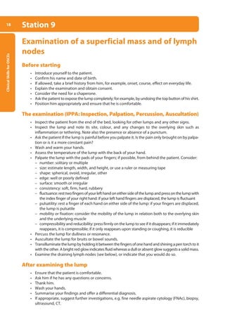 Clinical
Skills
for
OSCEs
18 Station 9
Examination of a superficial mass and of lymph
nodes
Before starting
• Introduce yourself to the patient.
• Confirm his name and date of birth.
• If allowed, take a brief history from him, for example, onset, course, effect on everyday life.
• Explain the examination and obtain consent.
• Consider the need for a chaperone.
• Ask the patient to expose the lump completely; for example, by undoing the top button of his shirt.
• Position him appropriately and ensure that he is comfortable.
The examination (IPPA: Inspection, Palpation, Percussion, Auscultation)
• Inspect the patient from the end of the bed, looking for other lumps and any other signs.
• Inspect the lump and note its site, colour, and any changes to the overlying skin such as
inflamma­
tion or tethering. Note also the presence or absence of a punctum.
• Ask the patient if the lump is painful before you palpate it. Is the pain only brought on by palpa-
tion or is it a more constant pain?
• Wash and warm your hands.
• Assess the temperature of the lump with the back of your hand.
• Palpate the lump with the pads of your fingers; if possible, from behind the patient. Consider:
–
– number: solitary or multiple
–
– size: estimate length, width, and height, or use a ruler or measuring tape
–
– shape: spherical, ovoid, irregular, other
–
– edge: well or poorly defined
–
– surface: smooth or irregular
–
– consistency: soft, firm, hard, rubbery
–
– fluctuance:resttwofingersofyourlefthandoneithersideofthelumpandpressonthelumpwith
the index finger of your right hand: if your left hand fingers are displaced, the lump is fluctuant
–
– pulsatility: rest a finger of each hand on either side of the lump: if your fingers are displaced,
the lump is pulsatile
–
– mobility or fixation: consider the mobility of the lump in relation both to the overlying skin
and the underlying muscle
–
– compressibility and reducibility: press firmly on the lump to see if it disappears; if it immediately
reappears, it is compressible; if it only reappears upon standing or coughing, it is reducible
• Percuss the lump for dullness or resonance.
• Auscultate the lump for bruits or bowel sounds.
• Transilluminate the lump by holding it between the fingers of one hand and shining a pen torch to it
with the other. A bright red glow indicates fluid whereas a dull or absent glow suggests a solid mass.
• Examine the draining lymph nodes (see below), or indicate that you would do so.
After examining the lump
• Ensure that the patient is comfortable.
• Ask him if he has any questions or concerns.
• Thank him.
• Wash your hands.
• Summarise your findings and offer a differential diagnosis.
• If appropriate, suggest further investigations, e.g. fine needle aspirate cytology (FNAc), biopsy,
ultrasound, CT.
01-OCSEs-General_Skills_5e ccp.indd 18 18/03/2015 13:18
 