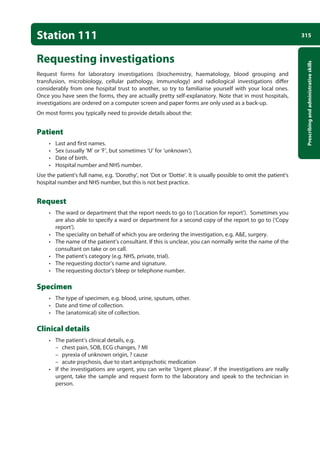 315
Prescribing
and
administrative
skills
Station 111
Requesting investigations
Request forms for laboratory investigations (biochemistry, haematology, blood grouping and
transfusion, microbiology, cellular pathology, immunology) and radiological investigations differ
considerably from one hospital trust to another, so try to familiarise yourself with your local ones.
Once you have seen the forms, they are actually pretty self-explanatory. Note that in most hospitals,
investigations are ordered on a computer screen and paper forms are only used as a back-up.
On most forms you typically need to provide details about the:
Patient
• Last and first names.
• Sex (usually ‘M’ or ‘F’, but sometimes ‘U’ for ‘unknown’).
• Date of birth.
• Hospital number and NHS number.
Use the patient’s full name, e.g. ‘Dorothy’, not ‘Dot or ‘Dottie’. It is usually possible to omit the patient’s
hospital number and NHS number, but this is not best practice.
Request
• The ward or department that the report needs to go to (‘Location for report’). Sometimes you
are also able to specify a ward or department for a second copy of the report to go to (‘Copy
report’).
• The speciality on behalf of which you are ordering the investigation, e.g. AE, surgery.
• The name of the patient’s consultant. If this is unclear, you can normally write the name of the
consultant on take or on call.
• The patient’s category (e.g. NHS, private, trial).
• The requesting doctor’s name and signature.
• The requesting doctor’s bleep or telephone number.
Specimen
• The type of specimen, e.g. blood, urine, sputum, other.
• Date and time of collection.
• The (anatomical) site of collection.
Clinical details
• The patient’s clinical details, e.g.
–
– chest pain, SOB, ECG changes, ? MI
–
– pyrexia of unknown origin, ? cause
–
– acute psychosis, due to start antipsychotic medication
• If the investigations are urgent, you can write ‘Urgent please’. If the investigations are really
urgent, take the sample and request form to the laboratory and speak to the technician in
person.
12-OCSEs-Prescribing_Admin_5e ccp.indd 315 19/03/2015 10:37
 