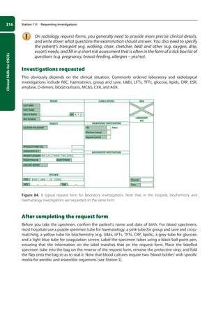 Clinical
Skills
for
OSCEs
316 Station 111 Requesting investigations
On radiology request forms, you generally need to provide more precise clinical details,
and write down what questions the examination should answer. You also need to specify
the patient’s transport (e.g. walking, chair, stretcher, bed) and other (e.g. oxygen, drip,
escort) needs, and fill in a short risk assessment that is often in the form of a tick box list of
questions (e.g. pregnancy, breast-feeding, allergies – yes/no).
Investigations requested
This obviously depends on the clinical situation. Commonly ordered laboratory and radiological
investigations include FBC, haematinics, group and save, UEs, LFTs, TFTs, glucose, lipids, CRP, ESR,
amylase, D-dimers, blood cultures, MCS, CXR, and AXR.
Figure 84. A typical request form for laboratory investigations. Note that, in this hospital, biochemistry and
haematology investigations are requested on the same form.
After completing the request form
Before you take the specimen, confirm the patient’s name and date of birth. For blood specimens,
most hospitals use a purple specimen tube for haematology, a pink tube for group and save and cross-
matching, a yellow tube for biochemistry (e.g. UEs, LFTs, TFTs, CRP, lipids), a grey tube for glucose,
and a light blue tube for coagulation screen. Label the specimen tubes using a black ball-point pen,
ensuring that the information on the label matches that on the request form. Place the labelled
specimen tube into the bag on the reverse of the request form, remove the protective strip, and fold
the flap onto the bag so as to seal it. Note that blood cultures require two ‘blood bottles’ with specific
media for aerobic and anaerobic organisms (see Station 5).
PATIENT
REQUEST
SPECIMEN
BLOOD URINE CSF
NHS
M F U
CAT 2 PRIVATE TRIAL OTHER...
OTHER...
CLINICAL DETAILS RISK
LABORATORY
USE
HAEMATOLOGY INVESTIGATIONS
BIOCHEMISTRY INVESTIGATIONS
TYPE
FOR COPY REPORT
REQUESTING DR.
PATIENT CATEGORY
CONSULTANT/G.P.
SPECIALITY/PRACTICE
LOCATION FOR REPORT
LAST NAME
FBC Other:
Warfarin Control
Heparin Control
Phoned:
Time:
FIRST NAME
DATE OF BIRTH SEX
NHS NUMBER
BLEEP/PHONE
DATE TIME
12-OCSEs-Prescribing_Admin_5e ccp.indd 316 19/03/2015 10:37
 