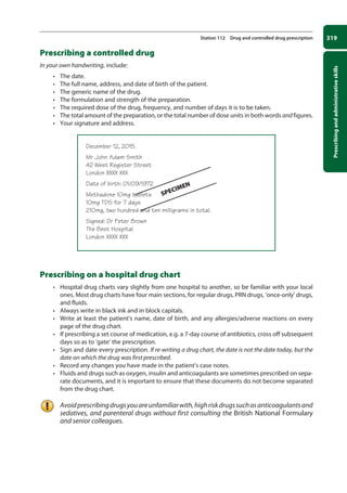 Prescribing
and
administrative
skills
319
Station 112 Drug and controlled drug prescription
Prescribing a controlled drug
In your own handwriting, include:
• The date.
• The full name, address, and date of birth of the patient.
• The generic name of the drug.
• The formulation and strength of the preparation.
• The required dose of the drug, frequency, and number of days it is to be taken.
• The total amount of the preparation, or the total number of dose units in both words and figures.
• Your signature and address.
December 12, 2015.
Mr John Adam Smith
42 West Register Street
London XXXX XXX
Date of birth: 01/09/1972
Methadone 10mg tablets
10mg TDS for 7 days
210mg, two hundred and ten milligrams in total.
Signed: Dr Peter Brown
The Best Hospital
London XXXX XXX
Prescribing on a hospital drug chart
• Hospital drug charts vary slightly from one hospital to another, so be familiar with your local
ones. Most drug charts have four main sections, for regular drugs, PRN drugs, ‘once-only’ drugs,
and fluids.
• Always write in black ink and in block capitals.
• Write at least the patient’s name, date of birth, and any allergies/adverse reactions on every
page of the drug chart.
• If prescribing a set course of medication, e.g. a 7-day course of antibiotics, cross off subsequent
days so as to ‘gate’ the prescription.
• Sign and date every prescription. If re-writing a drug chart, the date is not the date today, but the
date on which the drug was first prescribed.
• Record any changes you have made in the patient’s case notes.
• Fluids and drugs such as oxygen, insulin and anticoagulants are sometimes prescribed on sepa-
rate documents, and it is important to ensure that these documents do not become separated
from the drug chart.
Avoidprescribingdrugsyouareunfamiliarwith,highriskdrugssuchasanticoagulantsand
sedatives, and parenteral drugs without first consulting the British National Formulary
and senior colleagues.
SPECIMEN
12-OCSEs-Prescribing_Admin_5e ccp.indd 319 19/03/2015 10:37
 