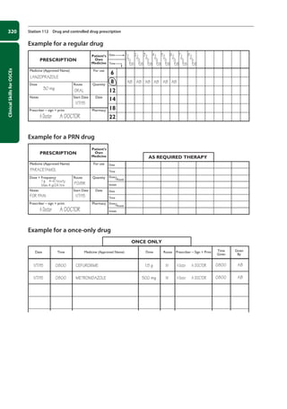 Clinical
Skills
for
OSCEs
320 Station 112 Drug and controlled drug prescription
Example for a regular drug
PRESCRIPTION
Patient’s
Own
Medicine
For use
Date
Time
6
8
12
14
18
22
Medicine (Approved Name)
Quantity
Route
Dose
Date
Notes Start Date
Pharmacy
Prescriber – sign + print
LANZOPRAZOLE
30 mg ORAL
AB AB AB AB AB AB
1
/7
/08
2
/7
/08
3
/7
/08
4
/7
/08
5
/7
/08
6
/7
/08
7
/7
/08
8
/7
/08
1/7/15
ADoctor A DOCTOR
Example for a PRN drug
PRESCRIPTION
AS REQUIRED THERAPY
Patient’s
Own
Medicine
For use Date
Time
Dose
/Route
Initials
Date
Time
Dose
/Route
Initials
Medicine (Approved Name)
Quantity
Route
Dose + Frequency
Date
Notes Start Date
Pharmacy
Prescriber – sign + print
PARACETAMOL
1 g 4–6 hourly
Max 4 g/24 hrs
FOR PAIN
PO/BR
1/7/15
ADoctor A DOCTOR
Example for a once-only drug
Date Time Medicine (Approved Name) Dose Route Prescriber – Sign + Print Time
Given
Given
By
ONCE ONLY
1/7/15
1/7/15
0800
0800
1.5 g
500 mg
IV
IV
ADoctor A DOCTOR
ADoctor A DOCTOR
CEFUROXIME
METRONIDAZOLE
0800
0800
AB
AB
12-OCSEs-Prescribing_Admin_5e ccp.indd 320 19/03/2015 10:37
 