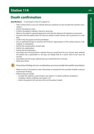 325
Prescribing
and
administrative
skills
Station 114
Death confirmation
Specifications: A mannequin in lieu of a cadaver (!)
• Take a history from a nurse (or indicate that you would do so) and consider the need for resus-
citation.
• Ask for the patient’s notes.
• Confirm the patient’s identity: check his name tag.
• Observe the patient’s general appearance and note the absence of respiratory movements.
• Ascertain that the patient does not rouse to verbal or tactile stimuli, such as pressure on a nail-
bed.
• Confirm that the pupils are fixed and dilated.
• Use an ophthalmoscope to examine the fundi for segmentation of the retinal columns (‘rail-
roading’ or ‘palisading’).
• Feel for the carotid pulses on both sides.
• Feel for the radial pulses.
• Feel for the femoral pulses.
• Auscultate over the precordium. Indicate that you would listen for one minute. Note whether
the patient has a pacemaker or not (you can always look at a recent chest X-ray if you are
unsure).
• Auscultate over the lungs. Indicate that you would listen for 3 minutes.
• Wash your hands.
If any of your findings are non-corroboratory, you must consider the need for resuscitation.
• Make an entry in the patient’s notes. Remember to include the time and date of death, and your
examination findings.
• Indicate that you would:
–
– consider the need for a post-mortem (see Station 115: Death certificate completion)
–
– complete a death certificate (see Station 115)
–
– inform the patient’s GP and next of kin of the patient’s death
12-OCSEs-Prescribing_Admin_5e ccp.indd 325 19/03/2015 10:37
 
