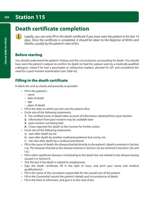Clinical
Skills
for
OSCEs
326 Station 115
Death certificate completion
Legally, you can only fill in the death certificate if you have seen the patient in his last 14
days. Once the certificate is completed, it should be taken to the Registrar of Births and
Deaths, usually by the patient’s next of kin.
Before starting
You should understand the patient’s history and the circumstances surrounding his death. You should
have seen the patient’s cadaver to confirm his death (or had the cadaver seen by a medically qualified
colleague), noted if he had a pacemaker or radioactive implant, phoned his GP, and considered the
need for a post-mortem examination (see Table 42).
Filling in the death certificate
In black ink, and as clearly and precisely as possible:
• Fill in the patient’s:
–
– name
–
– date of death
–
– age
–
– place of death
• Fill in the date on which you last saw the patient alive.
• Circle one of the following statements:
1. the certified cause of death takes account of information obtained from post-mortem
2. information from post-mortem may be available later
3. post-mortem not being held
4. I have reported this death to the Coroner for further action
• Circle one of the following statements:
a) seen after death by me
b) seen after death by another medical practitioner but not by me
c) not seen after death by a medical practitioner
• Fill in the cause of death: the disease that led directly to the patient’s death is entered in Section
I (a). The diseases that led to the disease entered in Section I (a) are entered in Sections I (b) and
I (c).
• Fill in other significant diseases contributing to the death but not related to the disease having
caused it in Section II.
• Tick the box if the death is related to employment.
• Sign the death certificate, fill in the date of issue, and print your name and medical
qualification(s).
• Fill in the name of the consultant responsible for the overall care of the patient.
• Fill in the Counterfoil: record the patient’s details and circumstances of death.
• Fill in the Note to Informant, and give it to the next of kin.
12-OCSEs-Prescribing_Admin_5e ccp.indd 326 19/03/2015 10:37
 