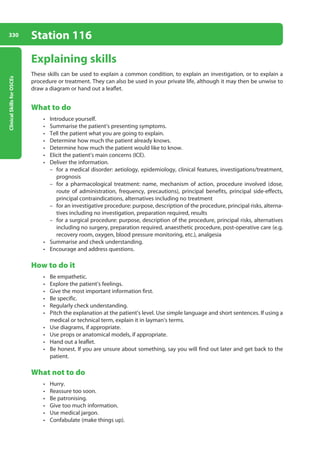 Clinical
Skills
for
OSCEs
330 Station 116
Explaining skills
These skills can be used to explain a common condition, to explain an investigation, or to explain a
procedure or treatment. They can also be used in your private life, although it may then be unwise to
draw a diagram or hand out a leaflet.
What to do
• Introduce yourself.
• Summarise the patient’s presenting symptoms.
• Tell the patient what you are going to explain.
• Determine how much the patient already knows.
• Determine how much the patient would like to know.
• Elicit the patient’s main concerns (ICE).
• Deliver the information.
–
– for a medical disorder: aetiology, epidemiology, clinical features, investigations/treatment,
prognosis
–
– for a pharmacological treatment: name, mechanism of action, procedure involved (dose,
route of administration, frequency, precautions), principal benefits, principal side-effects,
principal contraindications, alternatives including no treatment
–
– for an investigative procedure: purpose, description of the procedure, principal risks, alterna-
tives including no investigation, preparation required, results
–
– for a surgical procedure: purpose, description of the procedure, principal risks, alternatives
including no surgery, preparation required, anaesthetic procedure, post-operative care (e.g.
recovery room, oxygen, blood pressure monitoring, etc.), analgesia
• Summarise and check understanding.
• Encourage and address questions.
How to do it
• Be empathetic.
• Explore the patient’s feelings.
• Give the most important information first.
• Be specific.
• Regularly check understanding.
• Pitch the explanation at the patient’s level. Use simple language and short sentences. If using a
medical or technical term, explain it in layman’s terms.
• Use diagrams, if appropriate.
• Use props or anatomical models, if appropriate.
• Hand out a leaflet.
• Be honest. If you are unsure about something, say you will find out later and get back to the
patient.
What not to do
• Hurry.
• Reassure too soon.
• Be patronising.
• Give too much information.
• Use medical jargon.
• Confabulate (make things up).
13-OCSEs-Communication_skills_5e ccp.indd 330 19/03/2015 08:34
 