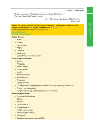 Communication
skills
331
Station 116 Explaining skills
“Really, now you ask me,” said Alice, very much confused, “I don’t think –”
“Then you shouldn’t talk,” said the Hatter.
Alice’s Adventures in Wonderland: A Mad Tea-Party
Lewis Carroll
Some of the medical disorders, pharmacological treatments, investigative procedures, and
surgical procedures that you may be asked to explain in an OSCE
Information can be obtained from websites such as:
www.patient.co.uk
http://besthealth.bmj.com/
Medical disorders
• Asthma.
• Diabetes.
• Hypertension.
• Angina.
• Dementia.
• Miscarriage.
• Osteoarthritis/rheumatoid arthritis.
Pharmacological treatments
• Statins.
• Antibiotics.
• Asthma inhalers.
• Corticosteroids.
• Insulin.
• Antihypertensives.
• Antidepressants.
• Analgesics.
• Glyceryl trinitrate.
• Contraceptive pill (emergency pill, combined pill, progestogen-only preparations).
• Pessaries and suppositories.
• Skin preparations, e.g. emollient, steroid cream, sunscreen.
Investigative procedures
• Chest or abdominal X-ray.
• CT scan.
• MRI scan.
• Ultrasound scan.
• Echocardiography.
• Flexible bronchoscopy.
• Ventilation/perfusion scan.
• Spirometry.
• Oesophagogastroduodenoscopy (OGD).
13-OCSEs-Communication_skills_5e ccp.indd 331 19/03/2015 08:34
 
