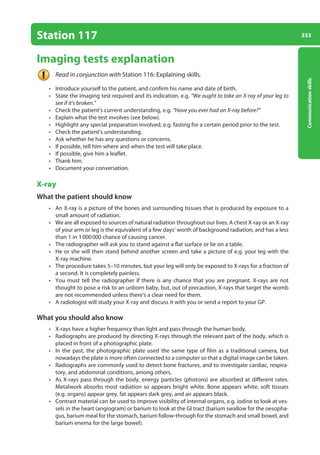 333
Communication
skills
Station 117
Imaging tests explanation
Read in conjunction with Station 116: Explaining skills.
• Introduce yourself to the patient, and confirm his name and date of birth.
• State the imaging test required and its indication, e.g. “We ought to take an X-ray of your leg to
see if it’s broken.”
• Check the patient’s current understanding, e.g. “Have you ever had an X-ray before?”
• Explain what the test involves (see below).
• Highlight any special preparation involved, e.g. fasting for a certain period prior to the test.
• Check the patient’s understanding.
• Ask whether he has any questions or concerns.
• If possible, tell him where and when the test will take place.
• If possible, give him a leaflet.
• Thank him.
• Document your conversation.
X-ray
What the patient should know
• An X-ray is a picture of the bones and surrounding tissues that is produced by exposure to a
small amount of radiation.
• We are all exposed to sources of natural radiation throughout our lives. A chest X-ray or an X-ray
of your arm or leg is the equivalent of a few days’ worth of background radiation, and has a less
than 1 in 1000000 chance of causing cancer.
• The radiographer will ask you to stand against a flat surface or lie on a table.
• He or she will then stand behind another screen and take a picture of e.g. your leg with the
X-ray machine.
• The procedure takes 5–10 minutes, but your leg will only be exposed to X-rays for a fraction of
a second. It is completely painless.
• You must tell the radiographer if there is any chance that you are pregnant. X-rays are not
thought to pose a risk to an unborn baby, but, out of precaution, X-rays that target the womb
are not recommended unless there’s a clear need for them.
• A radiologist will study your X-ray and discuss it with you or send a report to your GP.
What you should also know
• X-rays have a higher frequency than light and pass through the human body.
• Radiographs are produced by directing X-rays through the relevant part of the body, which is
placed in front of a photographic plate.
• In the past, the photographic plate used the same type of film as a traditional camera, but
nowadays the plate is more often connected to a computer so that a digital image can be taken.
• Radiographs are commonly used to detect bone fractures, and to investigate cardiac, respira-
tory, and abdominal conditions, among others.
• As X-rays pass through the body, energy particles (photons) are absorbed at different rates.
Metalwork absorbs most radiation so appears bright white. Bone appears white, soft tissues
(e.g. organs) appear grey, fat appears dark grey, and air appears black.
• Contrast material can be used to improve visibility of internal organs, e.g. iodine to look at ves-
sels in the heart (angiogram) or barium to look at the GI tract (barium swallow for the oesopha-
gus, barium meal for the stomach, barium follow-through for the stomach and small bowel, and
barium enema for the large bowel).
13-OCSEs-Communication_skills_5e ccp.indd 333 19/03/2015 08:34
 