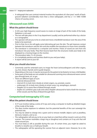 Clinical
Skills
for
OSCEs
334 Station 117 Imaging tests explanation
• A radiograph that uses contrast material involves the equivalent of a few years’ worth of back-
ground radiation (considerably more than a chest radiograph), and has a 1 in 1000–10000
chance of causing cancer.
Ultrasound scan (USS)
What the patient should know
• A USS uses high-frequency sound waves to create an image of part of the inside of the body.
Radiation is not used.
• The test will take place in the X-ray department (usually) and be performed either by a doctor
or a sonographer.
• The operator will ask you to lie on a bed and move a handheld transducer over the area of the
body to be examined.
• Prior to that, he or she will apply some lubricating gel over the skin. The gel improves contact
between the transducer and the skin and also enables the transducer to move more smoothly.
• The transducer is connected to a computer and monitor. Pulses of sound are sent from the
transducer into your body. They then bounce back from the structures inside your body to be
displayed as a moving image on the monitor.
• The procedure takes 15–45 minutes.
• It is completely painless and harmless (both to you and your baby).
• A report will be sent to your GP.
What you should also know
• Commonly used for antenatal scans; to image the heart (echocardiogram) and other organs,
e.g. liver, breast, thyroid; and to guide biopsies.
• Depending on the scan, it may be necessary for the patient to be fasted or to have a full bladder.
• Some parts of the body are not suitable for ultrasound scanning since ultrasound waves cannot
pass through bone, air, or gas.
• There are different types of scan:
–
– external ultrasound (US)
–
– internal US: to look more closely at certain organs, e.g. prostate, ovaries
–
– endoscopic US: to look more closely at certain areas, e.g. oesophagus, stomach
–
– Doppler US: to assess flow of blood through vessels
–
– duplex US: combines grey scale and colour Doppler ultrasound to look at both the structure
of the vessels and the flow of blood through them
Computerised tomography (CT) scan
What the patient should know
• A CT scan involves taking a series of X-rays and using a computer to build up detailed images
of the inside of the body.
• This does involve exposure to radiation, but the potential benefits of the scan outweigh the
potential risks.
• You may be asked to change into a gown and to remove metallic objects such as jewellery,
dentures, hairpins, and so on.
• The radiographer will ask you to lie on your back on a bed that will be moved in and out of the
scanner. The scanner resembles a large ring or doughnut and contains an X-ray unit that will
rotate around you.
• You must keep as still as possible during the scan. At certain times, you might be asked to
breathe in, breathe out, or hold your breath.
• The radiographer will be operating the scanner from an adjacent room. However, he or she
13-OCSEs-Communication_skills_5e ccp.indd 334 19/03/2015 08:34
 