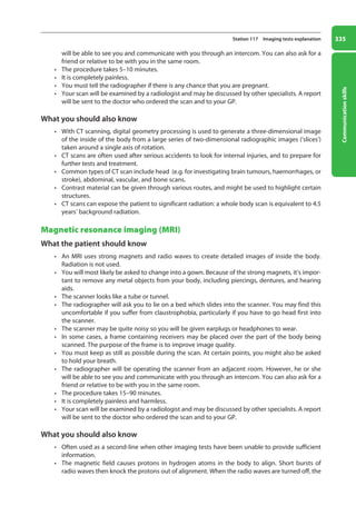 Communication
skills
335
Station 117 Imaging tests explanation
will be able to see you and communicate with you through an intercom. You can also ask for a
friend or relative to be with you in the same room.
• The procedure takes 5–10 minutes.
• It is completely painless.
• You must tell the radiographer if there is any chance that you are pregnant.
• Your scan will be examined by a radiologist and may be discussed by other specialists. A report
will be sent to the doctor who ordered the scan and to your GP.
What you should also know
• With CT scanning, digital geometry processing is used to generate a three-dimensional image
of the inside of the body from a large series of two-dimensional radiographic images (‘slices’)
taken around a single axis of rotation.
• CT scans are often used after serious accidents to look for internal injuries, and to prepare for
further tests and treatment.
• Common types of CT scan include head (e.g. for investigating brain tumours, haemorrhages, or
stroke), abdominal, vascular, and bone scans.
• Contrast material can be given through various routes, and might be used to highlight certain
structures.
• CT scans can expose the patient to significant radiation: a whole body scan is equivalent to 4.5
years’ background radiation.
Magnetic resonance imaging (MRI)
What the patient should know
• An MRI uses strong magnets and radio waves to create detailed images of inside the body.
Radiation is not used.
• You will most likely be asked to change into a gown. Because of the strong magnets, it’s impor-
tant to remove any metal objects from your body, including piercings, dentures, and hearing
aids.
• The scanner looks like a tube or tunnel.
• The radiographer will ask you to lie on a bed which slides into the scanner. You may find this
uncomfortable if you suffer from claustrophobia, particularly if you have to go head first into
the scanner.
• The scanner may be quite noisy so you will be given earplugs or headphones to wear.
• In some cases, a frame containing receivers may be placed over the part of the body being
scanned. The purpose of the frame is to improve image quality.
• You must keep as still as possible during the scan. At certain points, you might also be asked
to hold your breath.
• The radiographer will be operating the scanner from an adjacent room. However, he or she
will be able to see you and communicate with you through an intercom. You can also ask for a
friend or relative to be with you in the same room.
• The procedure takes 15–90 minutes.
• It is completely painless and harmless.
• Your scan will be examined by a radiologist and may be discussed by other specialists. A report
will be sent to the doctor who ordered the scan and to your GP.
What you should also know
• Often used as a second-line when other imaging tests have been unable to provide sufficient
information.
• The magnetic field causes protons in hydrogen atoms in the body to align. Short bursts of
radio waves then knock the protons out of alignment. When the radio waves are turned off, the
13-OCSEs-Communication_skills_5e ccp.indd 335 19/03/2015 08:34
 