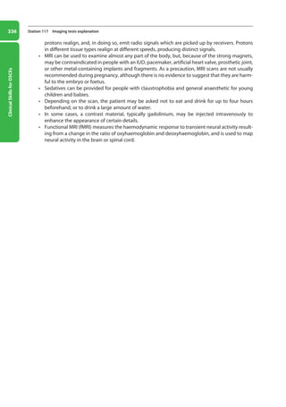 Clinical
Skills
for
OSCEs
336 Station 117 Imaging tests explanation
­
protons realign, and, in doing so, emit radio signals which are picked up by receivers. Protons
in different tissue types realign at different speeds, producing distinct signals.
• MRI can be used to examine almost any part of the body, but, because of the strong magnets,
may be contraindicated in people with an IUD, pacemaker, artificial heart valve, prosthetic joint,
or other metal-containing implants and fragments. As a precaution, MRI scans are not usually
recommended during pregnancy, although there is no evidence to suggest that they are harm-
ful to the embryo or foetus.
• Sedatives can be provided for people with claustrophobia and general anaesthetic for young
children and babies.
• Depending on the scan, the patient may be asked not to eat and drink for up to four hours
beforehand, or to drink a large amount of water.
• In some cases, a contrast material, typically gadolinium, may be injected intravenously to
enhance the appearance of certain details.
• Functional MRI (fMRI) measures the haemodynamic response to transient neural activity result-
ing from a change in the ratio of oxyhaemoglobin and deoxyhaemoglobin, and is used to map
neural activity in the brain or spinal cord.
13-OCSEs-Communication_skills_5e ccp.indd 336 19/03/2015 08:34
 