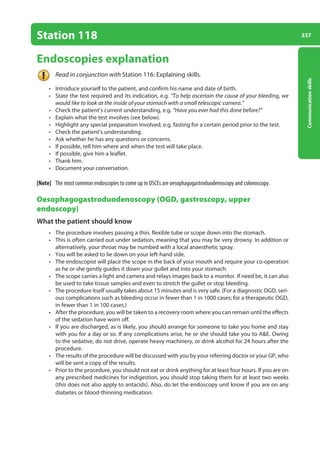 337
Communication
skills
Station 118
Endoscopies explanation
Read in conjunction with Station 116: Explaining skills.
• Introduce yourself to the patient, and confirm his name and date of birth.
• State the test required and its indication, e.g. “To help ascertain the cause of your bleeding, we
would like to look at the inside of your stomach with a small telescopic camera.”
• Check the patient’s current understanding, e.g. “Have you ever had this done before?”
• Explain what the test involves (see below).
• Highlight any special preparation involved, e.g. fasting for a certain period prior to the test.
• Check the patient’s understanding.
• Ask whether he has any questions or concerns.
• If possible, tell him where and when the test will take place.
• If possible, give him a leaflet.
• Thank him.
• Document your conversation.
[Note] The most common endoscopies to come up in OSCEs are oesophagogastroduodenoscopy and colonoscopy.
Oesophagogastroduodenoscopy (OGD, gastroscopy, upper
endoscopy)
What the patient should know
• The procedure involves passing a thin, flexible tube or scope down into the stomach.
• This is often carried out under sedation, meaning that you may be very drowsy. In addition or
alternatively, your throat may be numbed with a local anaesthetic spray.
• You will be asked to lie down on your left-hand side.
• The endoscopist will place the scope in the back of your mouth and require your co-operation
as he or she gently guides it down your gullet and into your stomach.
• The scope carries a light and camera and relays images back to a monitor. If need be, it can also
be used to take tissue samples and even to stretch the gullet or stop bleeding.
• The procedure itself usually takes about 15 minutes and is very safe. (For a diagnostic OGD, seri-
ous complications such as bleeding occur in fewer than 1 in 1000 cases; for a therapeutic OGD,
in fewer than 1 in 100 cases.)
• After the procedure, you will be taken to a recovery room where you can remain until the effects
of the sedation have worn off.
• If you are discharged, as is likely, you should arrange for someone to take you home and stay
with you for a day or so. If any complications arise, he or she should take you to AE. Owing
to the sedative, do not drive, operate heavy machinery, or drink alcohol for 24 hours after the
procedure.
• The results of the procedure will be discussed with you by your referring doctor or your GP, who
will be sent a copy of the results.
• Prior to the procedure, you should not eat or drink anything for at least four hours. If you are on
any prescribed medicines for indigestion, you should stop taking them for at least two weeks
(this does not also apply to antacids). Also, do let the endoscopy unit know if you are on any
diabetes or blood-thinning medication.
13-OCSEs-Communication_skills_5e ccp.indd 337 19/03/2015 08:34
 