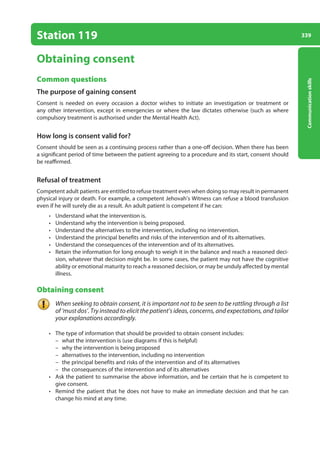 339
Communication
skills
Station 119
Obtaining consent
Common questions
The purpose of gaining consent
Consent is needed on every occasion a doctor wishes to initiate an investigation or treatment or
any other intervention, except in emergencies or where the law dictates otherwise (such as where
compulsory treatment is authorised under the Mental Health Act).
How long is consent valid for?
Consent should be seen as a continuing process rather than a one-off decision. When there has been
a significant period of time between the patient agreeing to a procedure and its start, consent should
be reaffirmed.
Refusal of treatment
Competent adult patients are entitled to refuse treatment even when doing so may result in permanent
physical injury or death. For example, a competent Jehovah’s Witness can refuse a blood transfusion
even if he will surely die as a result. An adult patient is competent if he can:
• Understand what the intervention is.
• Understand why the intervention is being proposed.
• Understand the alternatives to the intervention, including no intervention.
• Understand the principal benefits and risks of the intervention and of its alternatives.
• Understand the consequences of the intervention and of its alternatives.
• Retain the information for long enough to weigh it in the balance and reach a reasoned deci-
sion, whatever that decision might be. In some cases, the patient may not have the cognitive
ability or emotional maturity to reach a reasoned decision, or may be unduly affected by mental
illness.
Obtaining consent
When seeking to obtain consent, it is important not to be seen to be rattling through a list
of ‘must dos’. Try instead to elicit the patient’s ideas, concerns, and expectations, and tailor
your explanations accordingly.
• The type of information that should be provided to obtain consent includes:
–
– what the intervention is (use diagrams if this is helpful)
–
– why the intervention is being proposed
–
– alternatives to the intervention, including no intervention
–
– the principal benefits and risks of the intervention and of its alternatives
–
– the consequences of the intervention and of its alternatives
• Ask the patient to summarise the above information, and be certain that he is competent to
give consent.
• Remind the patient that he does not have to make an immediate decision and that he can
change his mind at any time.
13-OCSEs-Communication_skills_5e ccp.indd 339 19/03/2015 08:34
 