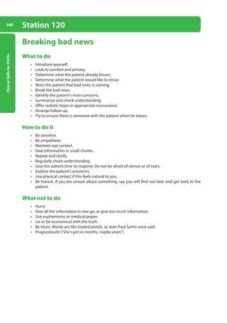 Clinical
Skills
for
OSCEs
340 Station 120
Breaking bad news
What to do
• Introduce yourself.
• Look to comfort and privacy.
• Determine what the patient already knows.
• Determine what the patient would like to know.
• Warn the patient that bad news is coming.
• Break the bad news.
• Identify the patient’s main concerns.
• Summarise and check understanding.
• Offer realistic hope or appropriate reassurance.
• Arrange follow-up.
• Try to ensure there is someone with the patient when he leaves.
How to do it
• Be sensitive.
• Be empathetic.
• Maintain eye contact.
• Give information in small chunks.
• Repeat and clarify.
• Regularly check understanding.
• Give the patient time to respond. Do not be afraid of silence or of tears.
• Explore the patient’s emotions.
• Use physical contact if this feels natural to you.
• Be honest. If you are unsure about something, say you will find out later and get back to the
patient.
What not to do
• Hurry.
• Give all the information in one go, or give too much information.
• Use euphemisms or medical jargon.
• Lie or be economical with the truth.
• Be blunt. Words are like loaded pistols, as Jean-Paul Sartre once said.
• Prognosticate (“She’s got six months, maybe seven”).
13-OCSEs-Communication_skills_5e ccp.indd 340 19/03/2015 08:34
 