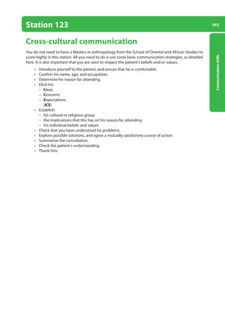 343
Communication
skills
Station 123
Cross-cultural communication
You do not need to have a Masters in anthropology from the School of Oriental and African Studies to
score highly in this station. All you need to do is use some basic communication strategies, as detailed
here. It is also important that you are seen to respect the patient’s beliefs and/or values.
• Introduce yourself to the patient, and ensure that he is comfortable.
• Confirm his name, age, and occupation.
• Determine his reason for attending.
• Elicit his:
–
– Ideas
–
– Concerns
–
– Expectations
(ICE)
• Establish:
–
– his cultural or religious group
–
– the implications that this has on his reason for attending
–
– his individual beliefs and values
• Check that you have understood his problems.
• Explore possible solutions, and agree a mutually satisfactory course of action.
• Summarise the consultation.
• Check the patient’s understanding.
• Thank him.
13-OCSEs-Communication_skills_5e ccp.indd 343 19/03/2015 08:34
 