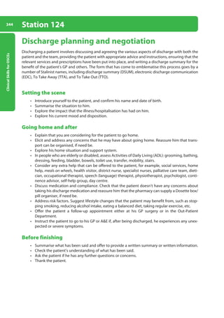 Clinical
Skills
for
OSCEs
344 Station 124
Discharge planning and negotiation
Discharging a patient involves discussing and agreeing the various aspects of discharge with both the
patient and the team, providing the patient with appropriate advice and instructions, ensuring that the
relevant services and prescriptions have been put into place, and writing a discharge summary for the
benefit of the patient’s GP and others. The form that has come to emblematise this process goes by a
number of Stalinist names, including discharge summary (DSUM), electronic discharge communication
(EDC), To Take Away (TTA), and To Take Out (TTO).
Setting the scene
• Introduce yourself to the patient, and confirm his name and date of birth.
• Summarise the situation to him.
• Explore the impact that the illness/hospitalisation has had on him.
• Explore his current mood and disposition.
Going home and after
• Explain that you are considering for the patient to go home.
• Elicit and address any concerns that he may have about going home. Reassure him that trans-
port can be organised, if need be.
• Explore his home situation and support system.
• In people who are elderly or disabled, assess Activities of Daily Living (ADL): grooming, bathing,
dressing, feeding, bladder, bowels, toilet use, transfer, mobility, stairs.
• Consider any extra help that can be offered to the patient, for example, social services, home
help, meals on wheels, health visitor, district nurse, specialist nurses, palliative care team, dieti-
cian, occupational therapist, speech (language) therapist, physiotherapist, psychologist, conti-
nence advisor, self-help group, day centre.
• Discuss medication and compliance. Check that the patient doesn’t have any concerns about
taking his discharge medication and reassure him that the pharmacy can supply a Dosette box/
pill organiser, if need be.
• Address risk factors. Suggest lifestyle changes that the patient may benefit from, such as stop-
ping smoking, reducing alcohol intake, eating a balanced diet, taking regular exercise, etc.
• Offer the patient a follow-up appointment either at his GP surgery or in the Out-Patient
Department.
• Instruct the patient to go to his GP or AE if, after being discharged, he experiences any unex-
pected or severe symptoms.
Before finishing
• Summarise what has been said and offer to provide a written summary or written information.
• Check the patient’s understanding of what has been said.
• Ask the patient if he has any further questions or concerns.
• Thank the patient.
13-OCSEs-Communication_skills_5e ccp.indd 344 19/03/2015 08:34
 