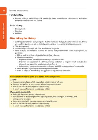Clinical
Skills
for
OSCEs
22 Station 10 Chest pain history
Family history
• Parents, siblings, and children. Ask specifically about heart disease, hypertension, and other
heritable cardiovascular risk factors.
Social history
• Employment.
• Housing.
• Hobbies.
After taking the history
• Ask the patient if there is anything else that he might add that you have forgotten to ask. This is
an excellent question to ask in clinical practice, and an even better one to ask in exams.
• Thank the patient.
• Summarise your findings and offer a differential diagnosis.
• State that you would like to examine the patient and possibly order some investigations, in
particular:
• ECG to look for or help rule out ischaemic heart disease.
• Blood tests including
–
– troponins to look for or help rule out myocardial infarction
–
– D-dimers for suggestion of a DVT/pulmonary embolism (a negative result excludes the
diagnosis but a positive result does not confirm it)
–
– inflammatory markers such as white cell count and CRP for suggestion of pneumonia
• Chest X-ray for signs of pneumonia or pneumothorax.
• CTPA or V/Q scan if the history is suggestive of a pulmonary embolism.
Conditions most likely to come up in a chest pain history station
Angina:
• Heavy retrosternal pain which may radiate into the neck or left arm
• Brought on by effort or emotion and relieved by rest and nitrates
• Risk factors for ischaemic heart disease are likely
• A family history of ischaemic heart disease is likely
Myocardial infarction (MI):
• Pain typically comes on over a few minutes
• Pain is similar to that of angina but is typically severe, long-lasting ( 20 minutes), and
unresponsive to nitrates
• Often associated with sweating, nausea, and breathlessness
• Risk factors for ischaemic heart disease are likely
• A family history of ischaemic heart disease is likely
02-OCSEs-Cardio__Resp_Med_5e ccp.indd 22 18/03/2015 13:21
 