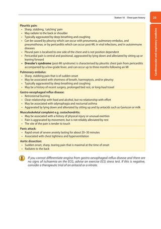 Cardiovascular
and
respiratory
medicine
23
Station 10 Chest pain history
Pleuritic pain:
• Sharp, stabbing, ‘catching’ pain
• May radiate to the back or shoulder
• Typically aggravated by deep breathing and coughing
• Can be caused by pleurisy which can occur with pneumonia, pulmonary embolus, and
pneumothorax, or by pericarditis which can occur post-MI, in viral infections, and in autoimmune
diseases
• Pleural pain is localised to one side of the chest and is not position dependent
• Pericardial pain is central and positional, aggravated by lying down and alleviated by sitting up or
leaning forward
• Dressler’s syndrome (post-MI syndrome) is characterised by pleuritic chest pain from pericarditis
accompanied by a low-grade fever, and can occur up to three months following an MI
Pulmonary embolus:
• Sharp, stabbing pain that is of sudden onset
• May be associated with shortness of breath, haemoptysis, and/or pleurisy
• Typically aggravated by deep breathing and coughing
• May be a history of recent surgery, prolonged bed rest, or long-haul travel
Gastro-oesophageal reflux disease:
• Retrosternal burning
• Clear relationship with food and alcohol, but no relationship with effort
• May be associated with odynophagia and nocturnal asthma
• Aggravated by lying down and alleviated by sitting up and by antacids such as Gaviscon or milk
Musculoskeletal complaint e.g. costochondritis:
• May be associated with a history of physical injury or unusual exertion
• Pain is aggravated by movement, but is not reliably alleviated by rest
• The site of the pain is tender to touch
Panic attack:
• Rapid onset of severe anxiety lasting for about 20–30 minutes
• Associated with chest tightness and hyperventilation
Aortic dissection:
• Sudden onset, sharp, tearing pain that is maximal at the time of onset
• Radiates to the back
If you cannot differentiate angina from gastro-oesophageal reflux disease and there are
no signs of ischaemia on the ECG, advise an exercise ECG stress test. If this is negative,
consider a therapeutic trial of an antacid or a nitrate.
02-OCSEs-Cardio__Resp_Med_5e ccp.indd 23 18/03/2015 13:21
 
