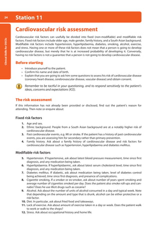 Clinical
Skills
for
OSCEs
24 Station 11
Cardiovascular risk assessment
Cardiovascular risk factors can usefully be divided into fixed (non-modifiable) and modifiable risk
factors. Fixed risk factors include older age, male gender, family history, and a South Asian background.
Modifiable risk factors include hypertension, hyperlipidaemia, diabetes, smoking, alcohol, exercise,
and stress. Having one or more of these risk factors does not mean that a person is going to develop
cardiovascular disease, but merely that he is at increased probability of developing it. Conversely,
having no risk factors is not a guarantee that a person is not going to develop cardiovascular disease.
Before starting
• Introduce yourself to the patient.
• Confirm his name and date of birth.
• Explain that you are going to ask him some questions to assess his risk of cardiovascular disease
(coronary heart disease, cerebrovascular disease, vascular disease) and obtain consent.
Remember to be tactful in your questioning, and to respond sensitively to the patient’s
ideas, concerns and expectations (ICE).
The risk assessment
If this information has not already been provided or disclosed, find out the patient’s reason for
attending. Then note or enquire about:
Fixed risk factors
1. Age and sex.
2. Ethnic background. People from a South Asian background are at a notably higher risk of
cardiovascular disease.
3. Past cardiovascular events, e.g. MI or stroke. If the patient has a history of past cardiovascular
events, you are assessing him for secondary rather than primary prevention.
4. Family history. Ask about a family history of cardiovascular disease and risk factors for
­
cardiovascular disease such as hypertension, hyperlipidaemia and diabetes mellitus.
Modifiable risk factors
5. Hypertension. If hypertensive, ask about latest blood pressure measurement, time since first
diagnosis, and any medication being taken.
6. Hyperlipidaemia. If hyperlipidaemic, ask about latest serum cholesterol level, time since first
diagnosis, and any medication being taken.
7. Diabetes mellitus. If diabetic, ask about medication being taken, level of diabetes control
being achieved, time since first diagnosis, and presence of complications.
8. Cigarette smoking. If a smoker or ex-smoker, ask about number of years spent smoking and
average number of cigarettes smoked per day. Does the patient also smoke roll-ups and can-
nabis? Does he use illicit drugs such as cocaine?
9. Alcohol. Ask about the number of units of alcohol consumed in a day and typical week. Note
that depending on the amount and type that is drunk, alcohol can be either protective or a
risk factor.
10. Diet. In particular, ask about fried food and takeaways.
11. Lack of exercise. Ask about amount of exercise taken in a day or week. Does the patient walk
to work or walk to the shops?
12. Stress. Ask about occupational history and home life.
02-OCSEs-Cardio__Resp_Med_5e ccp.indd 24 18/03/2015 13:21
 