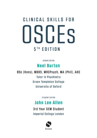 SENIOR EDITOR
Neel Burton
BSc (Hons), MBBS, MRCPsych, MA (Phil), AKC
Tutor in Psychiatry
Green Templeton College
University of Oxford
STUDENT EDITOR
John Lee Allen
3rd Year GEM Student
Imperial College London
OSCEs
C L I N I C A L S K I L L S F O R
5 T H
E D I T I O N
00-OCSEs-Prelims_5e ccp.indd 3 19/03/2015 12:12
 
