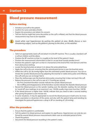 Clinical
Skills
for
OSCEs
26 Station 12
Blood pressure measurement
Before starting
• Introduce yourself to the patient.
• Confirm his name and date of birth.
• Explain the procedure and obtain his consent.
• Tell him that he might feel some discomfort as the cuff is inflated, and that the blood pressure
measurement may have to be repeated.
Avoid white coat hypertension by putting the patient at ease. Briefly discuss a non-
threatening subject, such as the patient’s journey to the clinic, or the weather.
The procedure
• Select an appropriately sized cuff and attach it to the BP machine. This is usually a standard cuff
in all but children and the obese.
• Position the BP machine so that it is roughly at the level of the patient’s heart.
• Position the measurement column/dial so that it is at eye level (avoids parallax error).
• Position the patient’s right arm so that it is horizontal at the level of the mid-sternum and free
from obstructive clothing.
• Locate the brachial artery at about 2 cm above the antecubital fossa.
• Apply the cuff to the arm, ensuring that the arterial point/arrow is over the brachial artery.
• Inflate the cuff to 20–30 mmHg higher than the estimated systolic blood pressure. You can es-
timate the systolic blood pressure by palpating the brachial or radial artery pulse and inflat­
ing
the cuff until you can no longer feel it.
• Place the stethoscope over the brachial artery pulse, ensuring that it does not touch the cuff.
• Reduce the pressure in the cuff at a rate of 2–3 mmHg per second.
–
– the first consistent Korotkov sounds indicate the systolic blood pressure
–
– the muffling and disappearance of the Korotkov sounds indicate the diastolic blood pres­
sure
• Record the blood pressure as the systolic reading over the diastolic reading. Do not at­
tempt
to ‘round off’ your readings; to an examiner’s ear, 144/88 usually rings more true than 140/90.
• If the blood pressure is higher than 140/90, indicate that you need to take a second reading
after giving the patient a one minute rest.
• In some situations, it may be appropriate to record the blood pressure in both arms (to inves-
tigate coarctation or dissection of the aorta), and also with the patient lying and standing (to
investigate for postural hypotension: a drop in BP on standing of ≥20mmHg).
After the procedure
• Ensure that the patient is comfortable.
• Tell the patient his blood pressure and explain its significance. Hypertension can only be con-
firmed by several blood pressure measurements taken over an extended period of time.
• Thank the patient.
• Document the blood pressure recording in the patient’s notes.
02-OCSEs-Cardio__Resp_Med_5e ccp.indd 26 18/03/2015 13:21
 