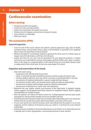 Clinical
Skills
for
OSCEs
28 Station 13
Cardiovascular examination
Before starting
• Introduce yourself to the patient.
• Confirm his name and date of birth.
• Explain the examination and obtain his consent.
• Position him at 45 degrees, and ask him to remove his top(s).
• Ensure that he is comfortable.
• Wash your hands.
The examination (IPPA)
General inspection
• From the end of the couch, observe the patient’s general appearance (age, state of health,
nutritional status, and any other obvious signs). Is he breathless or cyanosed? Is he coughing?
Does he have the malar flush of mitral stenosis?
• Observe the patient’s surroundings, looking in particular for items such as a nitrate spray, an
oxygen mask, ECG electrodes, and IV lines and infusions.
• Inspect the chest for any scars and the precordium for any abnormal pulsation. A median
sternotomy scar could indicate coronary artery bypass graft­
ing (CABG), valve repair or replace-
ment, or the repair of a congenital defect. A left submammary scar most likely indicates repair
or replacement of the mitral valve. Do not miss a pacemaker if it is there!
Inspection and examination of the hands
• Take both hands noting:
–
– temperature: feel with the back of your hand
–
– colour, in particular the blue of peripheral cyanosis and the orange of nicotine stains
–
– nail bed capillary refill time: press the nail for 5 seconds; it should refill within 2 seconds
–
– any presence of clubbing (endocarditis, cyanotic congenital heart disease)
–
– any presence of Osler nodes and Janeway lesions (subacute infective endocarditis)
–
– any presence of splinter haemorrhages (subacute infective endocarditis)
–
– any presence of koilonychia or ‘spoon nails’ (iron deficiency)
• Determine the rate, rhythm, volume, and character of the radial pulse. A regularly irregular
rhythm suggests second degree heart block, whereas an irregularly irregular rhythm suggests
atrial fibrillation or multiple ectopics.
• Raise the patient’s arm above his head to assess for a collapsing/water hammer pulse (aortic
regurgitation). Ask the patient whether he has any shoulder pain first.
• Simultaneously take the pulse in both arms to exclude radio-radial delay (aortic arch aneurysm).
Indicate that you would also exclude radio-femoral delay (coarctation of the aorta).
• As you move up the arm, look for bruising, which may indicate that the patient is on an anti­
coagulant, and for evidence of intravenous drug use, which is a risk factor for acute infective
endocarditis.
• Indicate that you would like to record the blood pressure (see Station 12). A wide pulse pressure
is typically seen in aortic regurgitation; a narrow pulse pressure in aortic stenosis.
02-OCSEs-Cardio__Resp_Med_5e ccp.indd 28 18/03/2015 13:21
 