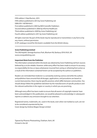 Fifth edition © Neel Burton, 2015
Fifth edition published in 2015 by Scion Publishing Ltd
ISBN 978 1 907904 66 0
First edition published in 2003 by BIOS Scientific Publishers
Second edition published in 2006 by Informa Healthcare
Third edition published in 2009 by Scion Publishing Ltd
Fourth edition published in 2011 by Scion Publishing Ltd
All rights reserved. No part of this book may be reproduced or transmitted, in any form or by
any means, without permission.
A CIP catalogue record for this book is available from the British Library.
Scion Publishing Limited
The Old Hayloft, Vantage Business Park, Bloxham Rd, Banbury OX16 9UX, UK
www.scionpublishing.com
Important Note from the Publisher
The information contained within this book was obtained by Scion Publishing Ltd from sources
believed by us to be reliable. However, while every effort has been made to ensure its accuracy,
no responsibility for loss or injury whatsoever incurred from acting or refraining from action as
a result of the information contained herein can be accepted by the authors or publishers.
Readers are reminded that medicine is a constantly evolving science and while the authors
and publishers have ensured that all dosages, applications, and procedures are based on
current best practice, there may be specific practices which differ between communities. You
should always follow the guidelines laid down by the manufacturers of specific products and
the relevant authorities in the region or country in which you are practising.
Although every effort has been made to ensure that all owners of copyright material have
been acknowledged in this publication, we would be pleased to acknowledge in subsequent
reprints or editions any omissions brought to our attention.
Registered names, trademarks, etc. used in this book, even when not marked as such, are not
to be considered unprotected by law.
Cover design by Andrew Magee Design Limited
Typeset by Phoenix Photosetting, Chatham, Kent, UK
Printed in the UK
OSCEs_5e_PGS.indd 4 06/03/2015 15:04
00-OCSEs-Prelims_5e ccp.indd 4 19/03/2015 12:12
 