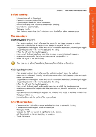 Cardiovascular
and
respiratory
medicine
37
Station 15 Ankle-brachial pressure index (ABPI)
Before starting
• Introduce yourself to the patient.
• Confirm his name and date of birth.
• Explain the procedure and obtain his consent.
• Position him at 45° with his sleeves and trousers rolled up.
• Ensure that he is comfortable.
• Wash your hands.
• State that you would allow him 5 minutes resting time before taking measurements.
The procedure
Brachial systolic pressure
• Place an appropriately sized cuff around the arm, as for any blood pressure recording.
• Locate the brachial pulse by palpation and apply contact gel at this site.
• Angle the hand-held Doppler probe at 45° to the skin and locate the best possible signal. Apply
only gentle pressure, or else you risk occluding the artery.
• Inflate the cuff until the signal disappears.
• Progressively deflate the cuff and record the pressure at which the signal reappears.
• Repeat the procedure for the other arm or state that you would do so.
• Retain the higher of the two readings.
Take care not to allow the probe to slide away from the line of the artery.
Ankle systolic pressure
• Place an appropriately sized cuff around the ankle immediately above the malleoli.
• Locate the dorsalis pedis pulse by palpation or with the hand-held Doppler probe and apply
contact gel at this site.
• Angle the hand-held Doppler probe at 45° to the skin and locate the best possible signal. Apply
only gentle pressure, or else you risk occluding the artery.
• Inflate the cuff until the signal disappears.
• Progressively deflate the cuff, and record the pressure at which the signal reappears.
• Repeat the procedure for the posterior tibial pulse, which is posterior and inferior to the medial
malleolus.
• Repeat the procedure for the dorsalis pedis and posterior tibial pulses of the other ankle or state
that you would do so.
• For each ankle, retain the higher of the two readings.
After the procedure
• Clean the patient’s skin of contact gel and allow him time to restore his clothing.
• Clean the hand-held Doppler probe of contact gel.
• Wash your hands.
• Calculate the ABPI and explain its significance to the patient.
• Ask the patient if he has any questions or concerns.
• Thank the patient.
02-OCSEs-Cardio__Resp_Med_5e ccp.indd 37 18/03/2015 13:21
 