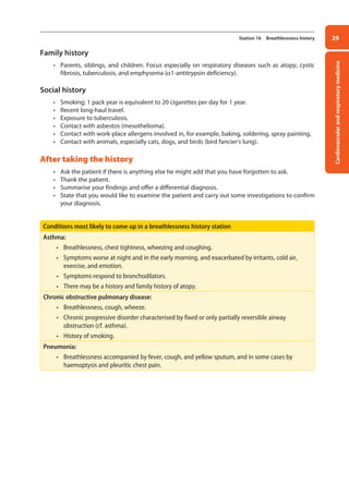 Cardiovascular
and
respiratory
medicine
39
Station 16 Breathlessness history
Family history
• Parents, siblings, and children. Focus especially on respiratory diseases such as atopy, cystic
fibrosis, tuberculosis, and emphysema (a1-antitrypsin deficiency).
Social history
• Smoking: 1 pack year is equivalent to 20 cigarettes per day for 1 year.
• Recent long-haul travel.
• Exposure to tuberculosis.
• Contact with asbestos (mesothelioma).
• Contact with work-place allergens involved in, for example, baking, soldering, spray painting.
• Contact with animals, especially cats, dogs, and birds (bird fancier’s lung).
After taking the history
• Ask the patient if there is anything else he might add that you have forgotten to ask.
• Thank the patient.
• Summarise your findings and offer a differential diagnosis.
• State that you would like to examine the patient and carry out some investigations to confirm
your diagnosis.
Conditions most likely to come up in a breathlessness history station
Asthma:
• Breathlessness, chest tightness, wheezing and coughing.
• Symptoms worse at night and in the early morning, and exacerbated by irritants, cold air,
exercise, and emotion.
• Symptoms respond to bronchodilators.
• There may be a history and family history of atopy.
Chronic obstructive pulmonary disease:
• Breathlessness, cough, wheeze.
• Chronic progressive disorder characterised by fixed or only partially reversible airway
obstruction (cf. asthma).
• History of smoking.
Pneumonia:
• Breathlessness accompanied by fever, cough, and yellow sputum, and in some cases by
haemoptysis and pleuritic chest pain.
02-OCSEs-Cardio__Resp_Med_5e ccp.indd 39 18/03/2015 13:21
 
