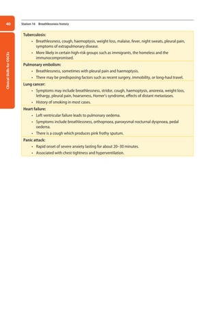 Clinical
Skills
for
OSCEs
40 Station 16 Breathlessness history
Tuberculosis:
• Breathlessness, cough, haemoptysis, weight loss, malaise, fever, night sweats, pleural pain,
symptoms of extrapulmonary disease.
• More likely in certain high-risk groups such as immigrants, the homeless and the
immunocompromised.
Pulmonary embolism:
• Breathlessness, sometimes with pleural pain and haemoptysis.
• There may be predisposing factors such as recent surgery, immobility, or long-haul travel.
Lung cancer:
• Symptoms may include breathlessness, stridor, cough, haemoptysis, anorexia, weight loss,
lethargy, pleural pain, hoarseness, Horner’s syndrome, effects of distant metastases.
• History of smoking in most cases.
Heart failure:
• Left ventricular failure leads to pulmonary oedema.
• Symptoms include breathlessness, orthopnoea, paroxysmal nocturnal dyspnoea, pedal
oedema.
• There is a cough which produces pink frothy sputum.
Panic attack:
• Rapid onset of severe anxiety lasting for about 20–30 minutes.
• Associated with chest tightness and hyperventilation.
02-OCSEs-Cardio__Resp_Med_5e ccp.indd 40 18/03/2015 13:21
 