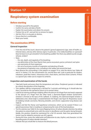 41
Cardiovascular
and
respiratory
medicine
Station 17
Respiratory system examination
Before starting
• Introduce yourself to the patient.
• Confirm his name and date of birth.
• Explain the examination and obtain his consent.
• Position him at 45°, and ask him to remove his top(s).
• Ask him if he is in any pain or distress.
• Ensure that he is comfortable.
• Wash your hands.
The examination (IPPA)
General inspection
• From the end of the couch, observe the patient’s general appearance (age, state of health, nu-
tritional status, and any other obvious signs). In particular, is he visibly breathless or cyanosed?
Does he have to sit up to breathe? Is his breathing audible? Are there any added sounds (cough,
wheeze, stridor)?
• Note:
–
– the rate, depth, and regularity of his breathing
–
– any deformities of the chest (barrel chest, pectus excavatum, pectus carinatum) and spine
–
– any asymmetry of chest expansion
–
– the use of accessory muscles of respiration and planting of hands
–
– the presence of operative scars, including in the axillae and around the back
• Next observe the surroundings. Is the patient on oxygen? If so, note the device (see Tables 40
and 41 in Station 113), the concentration (%), and the flow rate. Look in particular for inhalers,
nebulisers, peak flow meters, intravenous lines, chest drains, and chest drain contents. If there
is a sputum pot, make sure to inspect its contents.
Inspection and examination of the hands
• Take both hands and assess them for temperature and colour. Peripheral cyanosis is indicated
by a bluish discoloration of the fingertips.
• Test capillary refill by compressing a nail bed for 5 seconds and letting go. It should take less
than 2 seconds for the nail bed to return to its normal colour.
• Look for tar staining and finger clubbing. When the dorsum of a finger from one hand is opposed
to the dorsum of a finger from the other hand, a diamond-shaped window (Schamroth’s
window) is formed at the base of the nailbeds. In clubbing, this diamond-shaped window is
obliterated, and a distal angle is created between the fingers (see Figure 9). Respiratory causes
of clubbing include carcinoma, fibrosing alveolitis, and chronic suppurative lung disease (see
Table 8).
• Inspect and feel the thenar and hypothenar eminences, which can be wasted if there is an
apical lung tumour that is invading or compressing the roots of the brachial plexus.
• Test for asterixis (see Table 9), the coarse flapping tremor of carbon dioxide retention, by asking
the patient to extend both arms with the wrists in dorsiflexion and the palms facing forwards.
Ideally, this position should be maintained for a full 30 seconds. Note that generalised fine
tremor may be related to excessive use of B2
agonist.
• During this time, assess the radial pulse and determine its rate, rhythm, and character. Is it the
bounding pulse of carbon dioxide retention?
• Indicate that you would like to measure the blood pressure.
02-OCSEs-Cardio__Resp_Med_5e ccp.indd 41 18/03/2015 13:21
 