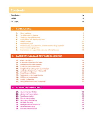 v
Contents
Contributors ix
Preface xi
OSCE tips xiii
I. GENERAL SKILLS
1. Hand washing 1
2. Scrubbing up for theatre 3
3. Venepuncture/phlebotomy5
4. Cannulation and setting up a drip 7
5. Blood cultures 10
6. Blood transfusion 12
7. Intramuscular, subcutaneous, and intradermal drug injection 14
8. Intravenous drug injection 16
9. Examination of a superficial mass and of lymph nodes 18
II. CARDIOVASCULAR AND RESPIRATORY MEDICINE
10. Chest pain history 21
11. Cardiovascular risk assessment 24
12. Blood pressure measurement 26
13. Cardiovascular examination 28
14. Peripheral vascular system examination 33
15. Ankle-brachial pressure index (ABPI) 36
16. Breathlessness history 38
17. Respiratory system examination 41
18. PEFR meter explanation 46
19. Inhaler explanation 48
20. Drug administration via a nebuliser 50
III. GI MEDICINE AND UROLOGY
21. Abdominal pain history 52
22. Abdominal examination 55
23. Rectal examination 60
24. Hernia examination 62
25. Nasogastric intubation 65
26. Urological history 67
27. Male genitalia examination 69
28. Male catheterisation 71
29. Female catheterisation 73
15:04
00-OCSEs-Prelims_5e ccp.indd 5 19/03/2015 12:12
 