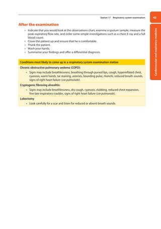 Cardiovascular
and
respiratory
medicine
45
Station 17 Respiratory system examination
After the examination
• Indicate that you would look at the observations chart, examine a sputum sample, measure the
peak expiratory flow rate, and order some simple investigations such as a chest X-ray and a full
blood count.
• Cover the patient up and ensure that he is comfortable.
• Thank the patient.
• Wash your hands.
• Summarise your findings and offer a differential diagnosis.
Conditions most likely to come up in a respiratory system examination station
Chronic obstructive pulmonary oedema (COPD):
• Signs may include breathlessness, breathing through pursed lips, cough, hyperinflated chest,
cyanosis, warm hands, tar staining, asterixis, bounding pulse, rhonchi, reduced breath sounds,
signs of right heart failure (cor pulmonale).
Cryptogenic fibrosing alveolitis:
• Signs may include breathlessness, dry cough, cyanosis, clubbing, reduced chest expansion,
fine late inspiratory crackles, signs of right heart failure (cor pulmonale).
Lobectomy
• Look carefully for a scar and listen for reduced or absent breath sounds.
02-OCSEs-Cardio__Resp_Med_5e ccp.indd 45 18/03/2015 13:21
 