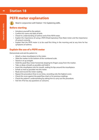 Clinical
Skills
for
OSCEs
46 Station 18
PEFR meter explanation
Read in conjunction with Station 116: Explaining skills.
Before starting
• Introduce yourself to the patient.
• Confirm his name and date of birth.
• Check his understanding of asthma and of the PEFR meter.
• Explain the importance of using a PEFR (Peak Expiratory Flow Rate) meter and the importance
of using it correctly.
• Explain that the PEFR meter is to be used first thing in the morning and at any time he has
symptoms of asthma.
Explain the use of a PEFR meter
Demonstrate and ask the patient to:
• Attach a clean mouthpiece to the meter.
• Slide the marker to the bottom of the numbered scale.
• Stand or sit up straight.
• Hold the peak flow meter horizontal, keeping his fingers away from the marker.
• Take as deep a breath as possible and hold it.
• Insert the mouthpiece into his mouth, sealing his lips around the mouthpiece.
• Exhale as hard as possible into the meter.
• Read and record the meter reading.
• Repeat the procedure three to six times, recording only the highest score.
• Check this score against the peak flow chart or his previous readings.
• Check the patient’s understanding by asking him to carry out the procedure.
• Ask him if he has any questions or concerns.
02-OCSEs-Cardio__Resp_Med_5e ccp.indd 46 18/03/2015 13:21
 