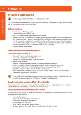 Clinical
Skills
for
OSCEs
48 Station 19
Inhaler explanation
Read in conjunction with Station 116: Explaining skills.
The traditional pressure Metre Dose Inhaler (pMDI) is most likely to feature in an OSCE, but you could
also be examined on other common inhalers.
Before starting
• Introduce yourself to the patient.
• Confirm his name and date of birth.
• Check his understanding of asthma and of the inhaler.
• Explain to him that an inhaler device delivers aerosolised bronchodilator medication for inhala-
tion. If used correctly, it provides fast and efficient relief from bronchospasm (airway irritation
and narrowing). He can take up to two puffs from the inhaler, as required, up to four times a day.
If he finds himself using the inhaler more frequently than this, he should speak to his doctor.
Possible side-effects are a fast heart rate, shakiness, and headaches.
• Ask him if he has any concerns.
Pressure Metre Dose Inhaler (pMDI)
Demonstrate and ask the patient to:
• Vigorously shake the inhaler to mix the drug.
• Remove the cap from the mouthpiece.
• Hold the inhaler between index finger and thumb.
• Breathe out completely.
• Place the inhaler in the mouth such as to make an airtight seal with lips.
• Breathe in steadily and deeply, and simultaneously activate the inhaler once only.
• Remove the inhaler, hold breath for 10 seconds, and then breathe out slowly.
• Repeat the procedure after 1 minute if relief is insufficient.
• Check the patient’s understanding by asking him to carry out the procedure in front of you.
• Ask if he has any questions or concerns.
If the patient has difficulty co-ordinating breathing in and inhaler activation, he may
benefit from a breath-activated inhaler or the added use of a spacer.
Breath-activated pressure Metre Dose Inhaler
The procedure is the same as above, except that the medication is automatically released on inspiration.
Note that a breath-activated pMDI cannot be used with a spacer.
Pressure Metre Dose Inhaler with spacer
Spacers increase the amount of medication delivered to the lungs if the patient is limited by poor
technique or respiratory effort.
• Assemble the spacer.
• Vigorously shake the inhaler to mix the drug.
• Remove the cap from the mouthpiece.
• Fit the inhaler into the spacer.
• Sit up straight and breathe out completely.
• Place the spacer in the mouth such as to make an airtight seal with lips.
02-OCSEs-Cardio__Resp_Med_5e ccp.indd 48 18/03/2015 13:21
 