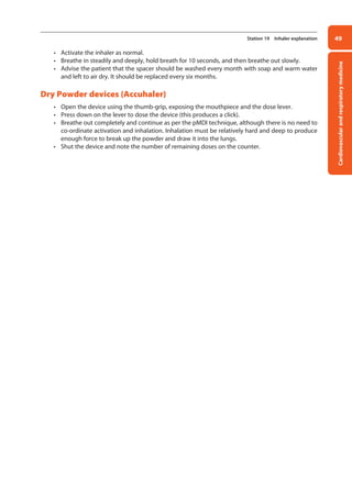 Cardiovascular
and
respiratory
medicine
49
Station 19 Inhaler explanation
• Activate the inhaler as normal.
• Breathe in steadily and deeply, hold breath for 10 seconds, and then breathe out slowly.
• Advise the patient that the spacer should be washed every month with soap and warm water
and left to air dry. It should be replaced every six months.
Dry Powder devices (Accuhaler)
• Open the device using the thumb-grip, exposing the mouthpiece and the dose lever.
• Press down on the lever to dose the device (this produces a click).
• Breathe out completely and continue as per the pMDI technique, although there is no need to
co-ordinate activation and inhalation. Inhalation must be relatively hard and deep to produce
enough force to break up the powder and draw it into the lungs.
• Shut the device and note the number of remaining doses on the counter.
02-OCSEs-Cardio__Resp_Med_5e ccp.indd 49 18/03/2015 13:21
 