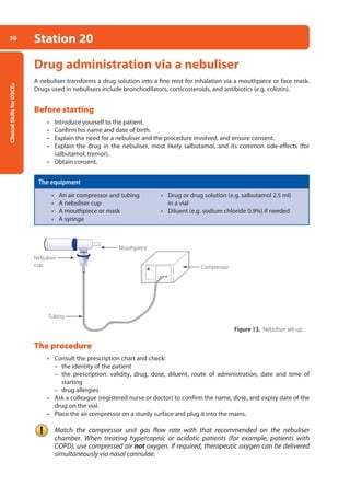 Clinical
Skills
for
OSCEs
50 Station 20
Drug administration via a nebuliser
A nebuliser transforms a drug solution into a fine mist for inhalation via a mouthpiece or face mask.
Drugs used in nebulisers include bronchodilators, corticosteroids, and antibiotics (e.g. colistin).
Before starting
• Introduce yourself to the patient.
• Confirm his name and date of birth.
• Explain the need for a nebuliser and the procedure involved, and ensure consent.
• Explain the drug in the nebuliser, most likely salbutamol, and its common side-effects (for
salbutamol, tremor).
• Obtain consent.
The equipment
• An air compressor and tubing • Drug or drug solution (e.g. salbutamol 2.5 ml)
• A nebuliser cup in a vial
• A mouthpiece or mask • Diluent (e.g. sodium chloride 0.9%) if needed
• A syringe
The procedure
• Consult the prescription chart and check:
–
– the identity of the patient
–
– the prescription: validity, drug, dose, diluent, route of administration, date and time of
­
starting
–
– drug allergies
• Ask a colleague (registered nurse or doctor) to confirm the name, dose, and expiry date of the
drug on the vial.
• Place the air compressor on a sturdy surface and plug it into the mains.
Match the compressor unit gas flow rate with that recommended on the nebuliser
chamber. When treating hypercapnic or acidotic patients (for example, patients with
COPD), use compressed air not oxygen. If required, therapeutic oxygen can be delivered
simultaneously via nasal cannulae.
Nebuliser
cup
Tubing
Compressor
Mouthpiece
Figure 13. Nebuliser set-up.
02-OCSEs-Cardio__Resp_Med_5e ccp.indd 50 18/03/2015 13:21
 