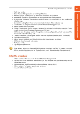 Cardiovascular
and
respiratory
medicine
51
Station 20 Drug administration via a nebuliser
• Wash your hands.
• Open the vial of drug solution by twisting off the top.
• With the syringe, carefully draw up the correct amount of drug solution.
• Remove the top part of the nebuliser cup and place the drug solution into it.
• Re-attach the top part of the nebuliser cup and connect the mouthpiece or face mask to the
nebuliser cup.
• Connect the tubing from the air compressor to the bottom of the nebuliser cup.
• Switch on the air compressor and ensure that a fine mist is being produced.
• Ask the patient to sit up straight.
• If using a mouthpiece, ask him to clasp it between his teeth and to seal his lips around it. If using
a mask, position it comfortably and securely over his face.
• Ask him to take slow, deep breaths through the mouth and, if possible, to hold each breath for
2–3 seconds before breathing out.
• Continue until there is no drug left and the nebuliser begins to splutter (about 10 minutes).
• Turn the compressor off.
• Ask the patient to take several deep breaths and to cough up any secretions.
• Ask him to rinse his mouth with water.
• Wash your hands.
• Sign the prescription chart.
If the patient feels dizzy, he should interrupt the treatment and rest for about 5 minutes.
After resuming the treatment, he should breathe more slowly through the mouthpiece.
After the procedure
• Tell the examiner that you would clean and disinfect the equipment.
• Sign the drug chart and record the diluent used, and the date, time, and dose of the drug in
the medical records.
• Indicate that you would have your checking colleague countersign it.
• Ask the patient if he has any questions or concerns.
• Ensure that he is comfortable.
02-OCSEs-Cardio__Resp_Med_5e ccp.indd 51 18/03/2015 13:21
 