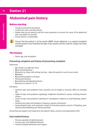 Clinical
Skills
for
OSCEs
52 Station 21
Abdominal pain history
Before starting
• Introduce yourself to the patient.
• Confirm his name and date of birth.
• Explain that you are going to ask him some questions to uncover the cause of his abdominal
pain, and obtain his consent.
• Ensure that he is comfortable.
Ensure that the patient is nil by mouth (NBM). Acute abdomen is a surgical complaint
and the patient must therefore be kept nil by mouth until the need for surgery has been
excluded.
The history
• Name, age, and occupation.
Presenting complaint and history of presenting complaint
Determine:
• Site of pain e.g. right iliac fossa.
• Onset and progression.
• Character e.g. sharp, dull, aching, burning – allow the patient to use his own words.
• Radiation.
• Associated symptoms and signs.
• Timing and duration.
• Exacerbating and alleviating factors.
• Severity on a scale of 1 to 10.
Ask about:
• Systemic signs and symptoms: fever, jaundice, loss of weight or anorexia, effect on everyday
life.
• Upper GI signs and symptoms: dysphagia, indigestion (heartburn), nausea, vomiting, haemat­
emesis.
• Lower GI signs and symptoms: diarrhoea or constipation, melaena or rectal bleeding, steator­
rhoea.
• Genitourinary signs and symptoms: frequency, dysuria, haematuria.
• Gynaecological signs and symptoms: length of menstrual period, amount of bleeding, pain,
intermenstrual bleeding, last menstrual period.
Ensure that you explore, and respond to, the patient’s ideas, concerns and expectations (ICE).
Past medical history
• Previous episodes of abdominal pain.
• Current, past, and childhood illnesses.
• Previous hospital admissions and surgery.
03-OCSEs-GI_Medicine_and_Urology_5e ccp.indd 52 19/03/2015 12:31
 