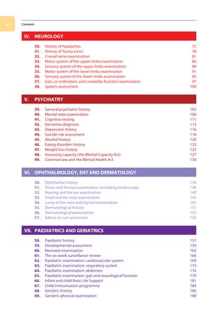 vi Contents
IV. NEUROLOGY
30. History of headaches 75
31. History of ‘funny turns’ 78
32. Cranial nerve examination 81
33. Motor system of the upper limbs examination 86
34. Sensory system of the upper limbs examination 89
35. Motor system of the lower limbs examination 91
36. Sensory system of the lower limbs examination 95
37. Gait, co-ordination, and cerebellar function examination 97
38. Speech assessment 100
V. PSYCHIATRY
39. General psychiatric history 103
40. Mental state examination 106
41. Cognitive testing 111
42. Dementia diagnosis 113
43. Depression history 116
44. Suicide risk assessment 118
45. Alcohol history 120
46. Eating disorders history 123
47. Weight loss history 125
48. Assessing capacity (the Mental Capacity Act) 127
49. Common law and the Mental Health Act 130
VI. OPHTHALMOLOGY, ENT AND DERMATOLOGY
50. Ophthalmic history 134
51. Vision and the eye examination (including fundoscopy) 136
52. Hearing and the ear examination 140
53. Smell and the nose examination 145
54. Lump in the neck and thyroid examination 147
55. Dermatological history 151
56. Dermatological examination 153
57. Advice on sun protection 156
VII. PAEDIATRICS AND GERIATRICS
58. Paediatric history 157
59. Developmental assessment 159
60. Neonatal examination 162
61. The six-week surveillance review 166
62. Paediatric examination: cardiovascular system 169
63. Paediatric examination: respiratory system 173
64. Paediatric examination: abdomen 176
65. Paediatric examination: gait and neurological function 179
66. Infant and child Basic Life Support 181
67. Child immunisation programme 184
68. Geriatric history 186
69. Geriatric physical examination 188
00-OCSEs-Prelims_5e ccp.indd 6 19/03/2015 12:12
 