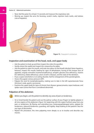 Clinical
Skills
for
OSCEs
56 Station 22 Abdominal examination
• Next, feel the pulse for at least 15 seconds and measure the respiratory rate.
• Moving up, inspect the arms for bruising, scratch marks, injection track marks, and tattoos
(risk of hepatitis).
Inspection and examination of the head, neck, and upper body
• Ask the patient to look up and then inspect the sclera for jaundice.
• Gently retract the eyelid and inspect the conjunctiva for pallor.
• Ask the patient to open his mouth, and note any odour on the breath (alcohol, foetor hepaticus,
ketones). Inspect the mouth, looking for signs of dehydration, furring of the tongue (loss of
appetite), angular stomatitis (nutritional defi­
ciency), atrophic glossitis (iron deficiency, vitamin
B12 deficiency, folate deficiency), ulcers (Crohn’s disease), and the state of the dentition.
• If you suspect alcoholism or an eating disorder, feel for enlargement of the parotid glands.
• Assess the jugular venous pressure (JVP).
• Palpate the neck for lymphadenopathy, making sure to take in the left supraclavicular fossa
(Virchow’s node, gastric carcinoma).
• Examine the upper body for signs of chronic liver disease: gynaecomastia, caput medusae, and
spider naevi (more than five is considered abnormal).
Palpation of the abdomen
Before you begin, ask the patient to identify any area of pain or tenderness.
• Sit or kneel beside the patient and use the palmar surface of your fingers to lightly palpate in
all nine regions of the abdomen (Figure 16), beginning with the region furthest away from any
pain or tenderness. By flexing and extending your metacarpophalangeal joints, palpate for
tenderness, rebound tenderness, guarding, and rigidity. Keep looking at the patient’s face for
any signs of discomfort.
• Repeat the procedure, this time palpating more deeply so as to localise and describe any
masses.
Figure 15. Dupuytren’s contracture.
03-OCSEs-GI_Medicine_and_Urology_5e ccp.indd 56 19/03/2015 12:31
 