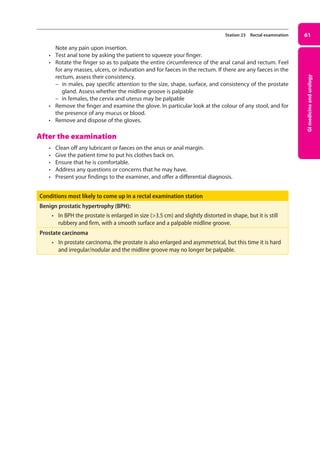 GI
medicine
and
urology
61
Station 23 Rectal examination
Note any pain upon insertion.
• Test anal tone by asking the patient to squeeze your finger.
• Rotate the finger so as to palpate the entire circumference of the anal canal and rectum. Feel
for any masses, ulcers, or induration and for faeces in the rectum. If there are any faeces in the
rectum, assess their consistency.
–
– in males, pay specific attention to the size, shape, surface, and consistency of the prostate
gland. Assess whether the midline groove is palpable
–
– in females, the cervix and uterus may be palpable
• Remove the finger and examine the glove. In particular look at the colour of any stool, and for
the presence of any mucus or blood.
• Remove and dispose of the gloves.
After the examination
• Clean off any lubricant or faeces on the anus or anal margin.
• Give the patient time to put his clothes back on.
• Ensure that he is comfortable.
• Address any questions or concerns that he may have.
• Present your findings to the examiner, and offer a differential diagnosis.
Conditions most likely to come up in a rectal examination station
Benign prostatic hypertrophy (BPH):
• In BPH the prostate is enlarged in size (3.5 cm) and slightly distorted in shape, but it is still
rubbery and firm, with a smooth surface and a palpable midline groove.
Prostate carcinoma
• In prostate carcinoma, the prostate is also enlarged and asymmetrical, but this time it is hard
and irregular/nodular and the midline groove may no longer be palpable.
03-OCSEs-GI_Medicine_and_Urology_5e ccp.indd 61 19/03/2015 12:31
 