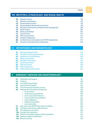 vii
Contents
VIII. OBSTETRICS, GYNAECOLOGY, AND SEXUAL HEALTH
70. Obstetric history 189
71. Obstetric examination 192
72. Gynaecological history 195
73. Gynaecological (bimanual) examination 198
74. Speculum examination and liquid based cytology test 200
75. Breast history 203
76. Breast examination 207
77. Sexual history 210
78. HIV risk assessment 214
79. Condom explanation 215
80. Combined oral contraceptive pill (COCP) explanation 217
81. Pessaries and suppositories explanation 220
IX. ORTHOPAEDICS AND RHEUMATOLOGY
82. Rheumatological history 222
83. The GALS screening examination 226
84. Hand and wrist examination 229
85. Elbow examination 232
86. Shoulder examination 233
87. Spinal examination 236
88. Hip examination 239
89. Knee examination 242
90. Ankle and foot examination 245
X. EMERGENCY MEDICINE AND ANAESTHESIOLOGY
91. Adult Basic Life Support 247
92. Choking250
93. In-hospital resuscitation 252
94. Advanced Life Support 255
95. The primary and secondary surveys 258
96. Management of medical emergencies 260
– acute asthma 260
– acute pulmonary oedema 260
– acute myocardial infarction 261
– massive pulmonary embolism 262
– status epilepticus 262
– diabetic ketoacidosis 262
– acute poisoning 263
97. Bag-valve mask (BVM/’Ambu bag’) ventilation 266
98. Laryngeal mask airway (LMA) insertion 267
99. Pre-operative assessment 269
100. Syringe driver operation 273
101. Patient-Controlled Analgesia (PCA) explanation 275
102. Epidural analgesia explanation 276
103. Wound suturing 278
00-OCSEs-Prelims_5e ccp.indd 7 19/03/2015 12:12
 